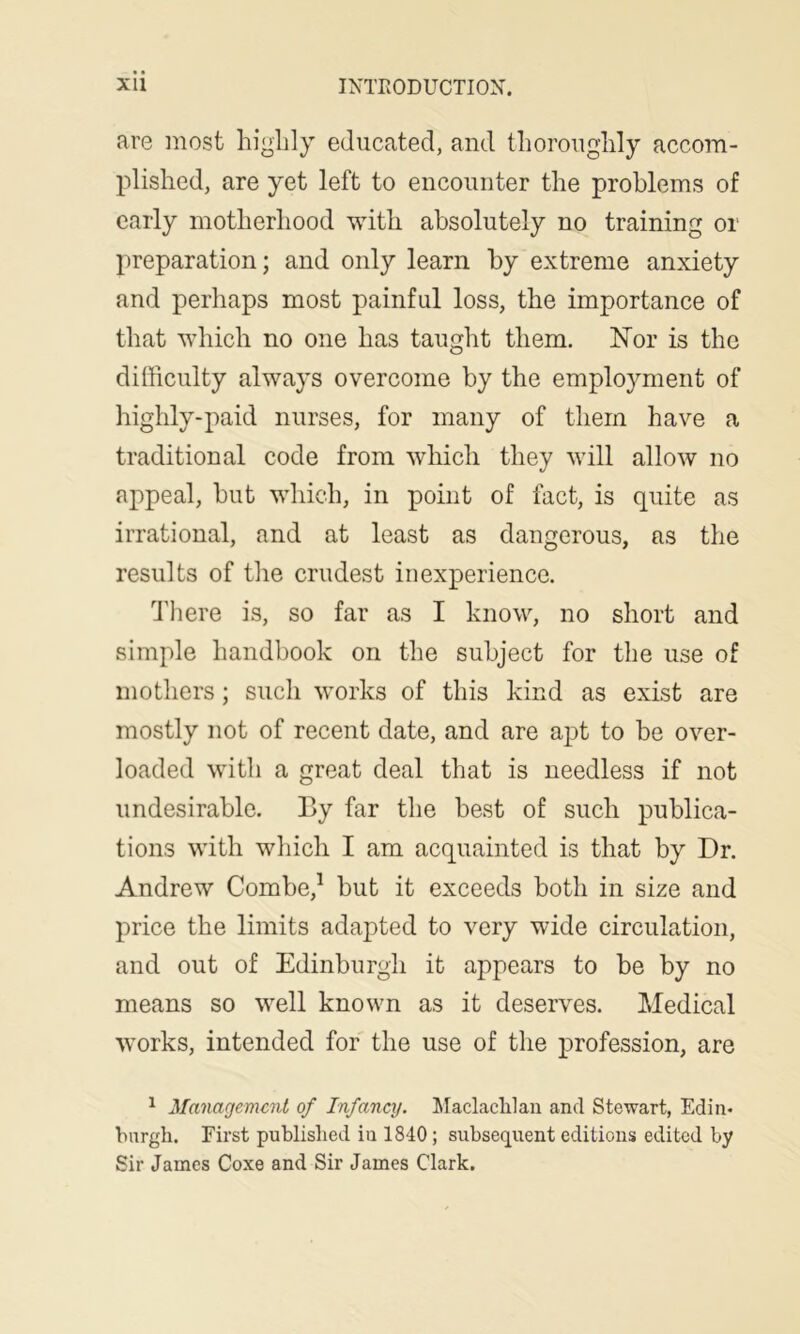 are most highly educated, and thoroughly accom- plished, are yet left to encounter the problems of early motherhood with absolutely no training or preparation; and only learn by extreme anxiety and perhaps most painful loss, the importance of that which no one has taught them. ISTor is the difficulty always overcome by the employment of highly-paid nurses, for many of them have a traditional code from which they will allow no appeal, but which, in point of fact, is quite as irrational, and at least as dangerous, as the results of the crudest inexperience. d’here is, so far as I know, no short and simple handbook on the subject for the use of mothers; such works of this kind as exist are mostly not of recent date, and are apt to be over- loaded with a great deal that is needless if not undesirable. By far the best of such publica- tions with which I am acquainted is that by Dr. Andrew Combe,^ but it exceeds both in size and price the limits adapted to very wide circulation, and out of Edinburgh it appears to be by no means so well known as it deserves. Medical works, intended for the use of the profession, are ^ Management of Infancy. iMaclaclilan and Stewart, Edin- bnrgh. First published iu 1840 ; subsequent editions edited by Sir James Coxe and Sir James Clark.