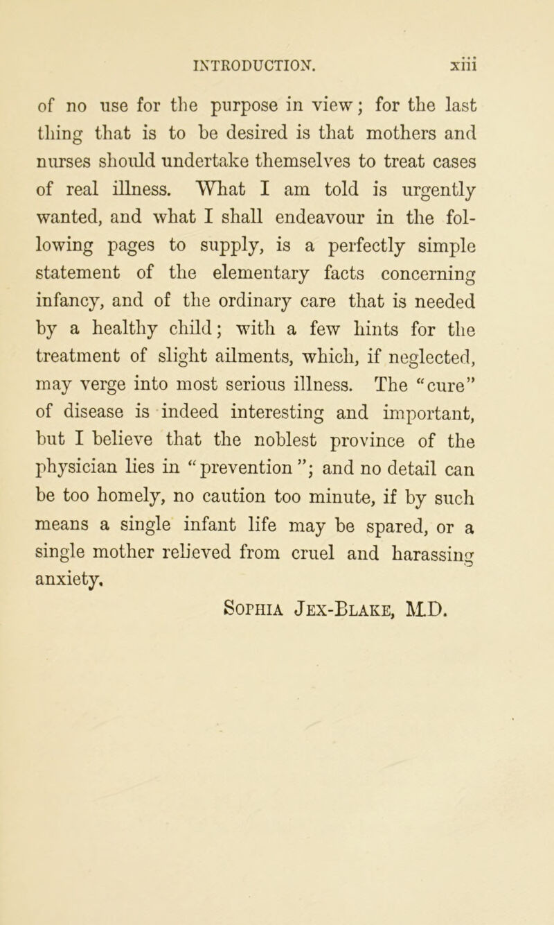 of no use for the purpose in view; for the last thing that is to he desired is that mothers and nurses should undertake themselves to treat cases of real illness. What I am told is urgently wanted, and what I shall endeavour in the fol- lowing pages to supply, is a perfectly simple statement of the elementary facts concerning infancy, and of the ordinary care that is needed by a healthy child; with a few hints for the treatment of slight ailments, which, if neglected, may verge into most serious illness. The “cure” of disease is indeed interesting and important, but I believe that the noblest province of the physician lies in “prevention”; and no detail can be too homely, no caution too minute, if by such means a single infant life may be spared, or a single mother rebeved from cruel and harassing anxiety. Sophia Jex-Blake, MD.