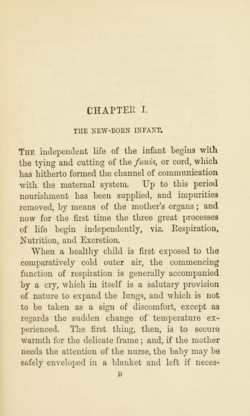 THE NEW-BORN INFANT. The independent life of the infant begins with the tying and cutting of the fmiis, or cord, which has hitherto formed the channel of communication with the maternal system. Up to this period nourishment has been supplied, and impurities removed, by means of the mother’s organs; and now for the first time the tluee great processes of life begin independently, viz. Piespiration, Nutrition, and Excretion. When a healthy child is first exposed to the comparatively cold outer air, the commencing function of respiration is generally accompanied i^y a cry, which in itself is a salutary provision of nature to expand the lungs, and which is not to be taken as a sign of discomfort, except as regards the sudden change of temperature ex- perienced. The first thing, then, is to secure warmth for the delicate frame; and, if the mother needs the attention of the nurse, the baby may be safely enveloped in a blanket and left if neces- B