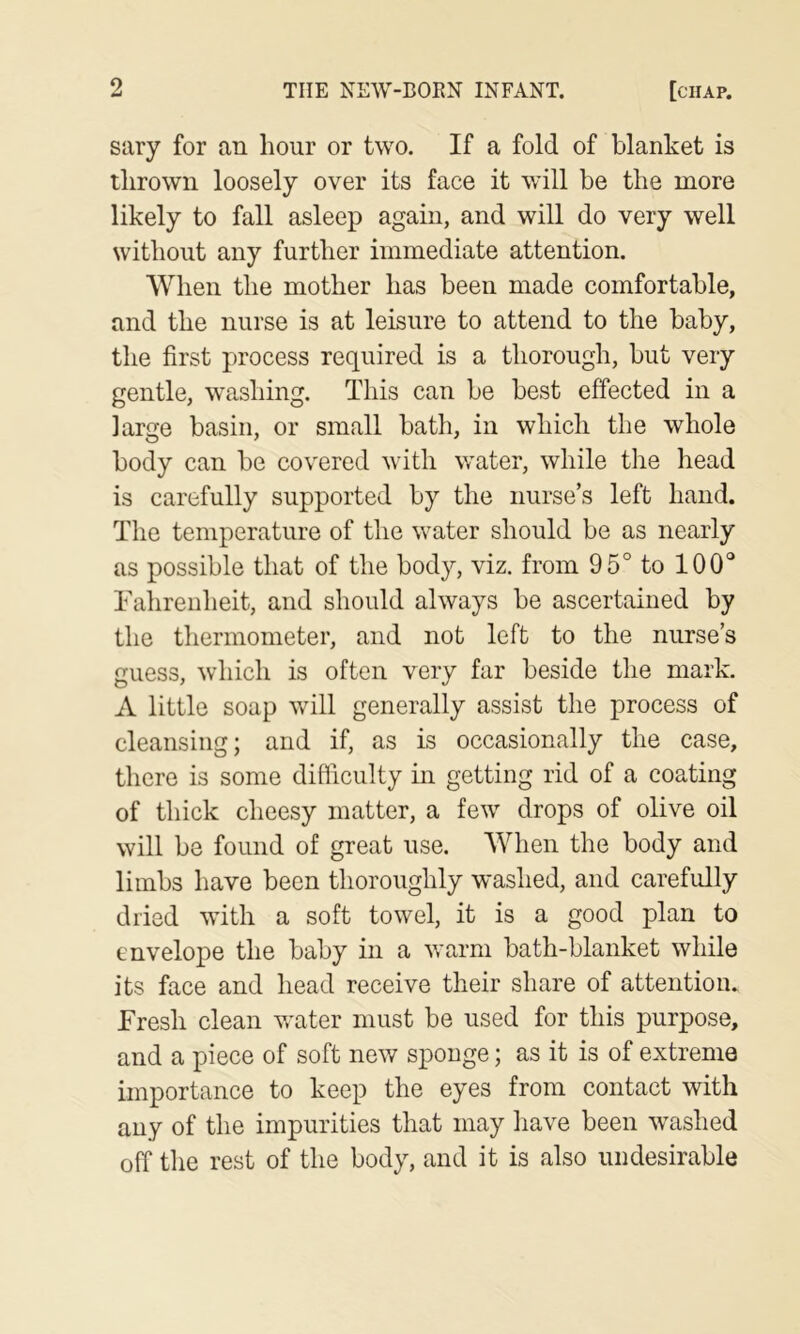 sary for an hour or two. If a fold of blanket is thrown loosely over its face it wall be the more likely to fall asleep again, and will do very well without any further immediate attention. When the mother has been made comfortable, and the nurse is at leisure to attend to the baby, the first process required is a thorough, but very gentle, washing. This can be best effected in a large basin, or small bath, in which the whole body can be covered with water, while the head is carefully supported by the nurse’s left hand. The temperature of the water should be as nearly as possible that of the body, viz. from 95° to 100° Tahreiiheit, and should always be ascertained by the thermometer, and not left to the nurse’s guess, which is often very far beside the mark. A little soap will generally assist the process of cleansing; and if, as is occasionally the case, there is some difficulty in getting rid of a coating of thick cheesy matter, a few drops of olive oil will be found of great use. When the body and limbs have been thoroughly washed, and carefully dried with a soft towel, it is a good plan to envelope the baby in a warm bath-blanket while its face and head receive their share of attention. Fresh clean vrater must be used for this purpose, and a piece of soft new sponge; as it is of extreme importance to keep the eyes from contact with any of the impurities that may have been washed off the rest of the body, and it is also undesirable