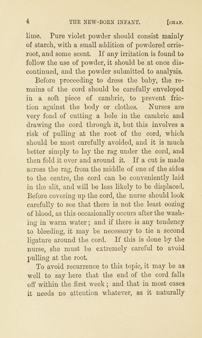 lime. Pure violet powder should consist mainly of starch, with a small addition of powdered orris- root, and some scent. If any irritation is found to follow the use of powder, it should be at once dis- continued, and the powder submitted to analysis. Before proceeding to dress the baby, the re- mains of the cord should be carefully enveloped in a soft piece of cambric, to prevent fric- tion against the body or clothes. Nurses are very fond of cutting a hole in the cambric and drawing the cord through it, but this involves a risk of pulling at the root of the cord, which should be most carefully avoided, and it is much better simply to lay the rag under the cord, and then fold it over and around it. If a cut is made across the rag, from the middle of one of the sides to the centre, the cord can be conveniently laid in the slit, and will be less likely to be displaced. Before covering up the cord, the nurse should look carefully to see that there is not the least oozing of blood, as this occasionally occurs after the wash- ing in warm water; and if there is any tendency to bleeding, it may be necessary to tie a second ligature around the cord. If this is done by the nurse, she must be extremely careftd to avoid pulhng at the root. To avoid recurrence to this topic, it may be as well to say here that the end of the cord falls off within the first week; and that in most cases it needs no attention whatever, as it naturally