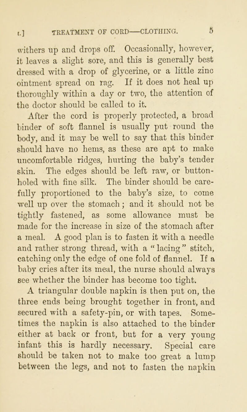 v\'ithers up and drops off. Occasionally, however, it leaves a slight sore, and this is generally best dressed with a drop of glycerine, or a little zinc ointment spread on rag. If it does not heal up thoroughly within a day or two, the attention of the doctor should be called to it. After the cord is properly protected, a broad binder of soft flannel is usually put round the body, and it may be well to say that this binder should have no hems, as these are apt to make uncomfortable ridges, hurting the baby’s tender skin. The edges should be left raw, or button- holed with fine silk. The binder should be care- fully proportioned to the baby’s size, to come well up over the stomach; and it should not be tightly fastened, as some allowance must be made for the increase in size of the stomach after a meal. A good plan is to fasten it with a needle and rather strong thread, with a “ lacing ” stitch, catching only the edge of one fold of flannel. If a baby cries after its meal, the nurse should always see whether the binder has become too tight. A triangular double napkin is then put on, the three ends being brought together in front, and secured with a safety-pin, or with tapes. Some- times the napkin is also attached to the binder either at back or front, but for a very young infant this is hardly necessary. Special care should be taken not to make too great a lump between the legs, and not to fasten the napkin
