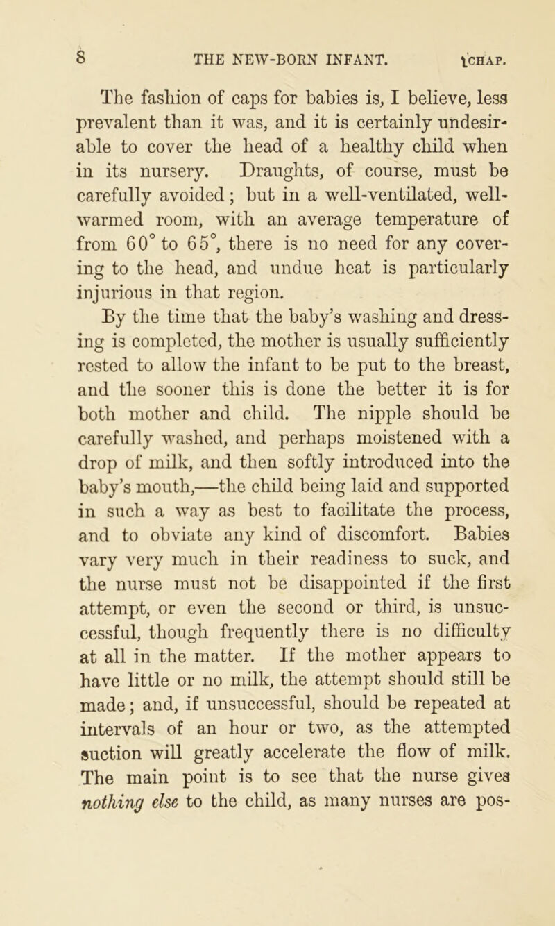 The fashion of caps for babies is, I believe, less prevalent than it was, and it is certainly undesir- able to cover the head of a healthy child when in its nursery. Draughts, of course, must be carefully avoided; but in a well-ventilated, well- warmed room, with an average temperature of from 60° to 65°, there is no need for any cover- ing to the head, and undue heat is particularly injurious in that region. By the time that the baby’s washing and dress- ing is completed, the mother is usually sufficiently rested to allow the infant to be put to the breast, and the sooner this is done the better it is for both mother and child. The nipple should be carefully washed, and perhaps moistened with a drop of milk, and then softly introduced into the baby’s mouth,—the child being laid and supported in such a way as best to facilitate the process, and to obviate any kind of discomfort. Babies vary very much in their readiness to suck, and the nurse must not be disappointed if the first attempt, or even the second or third, is unsuc- cessful, though frequently there is no difficulty at all in the matter. If the mother appears to have little or no milk, the attempt should still be made; and, if unsuccessful, should be repeated at intervals of an hour or two, as the attempted suction will greatly accelerate the flow of milk. The main point is to see that the nurse gives nothing else to the child, as many nurses are pos-