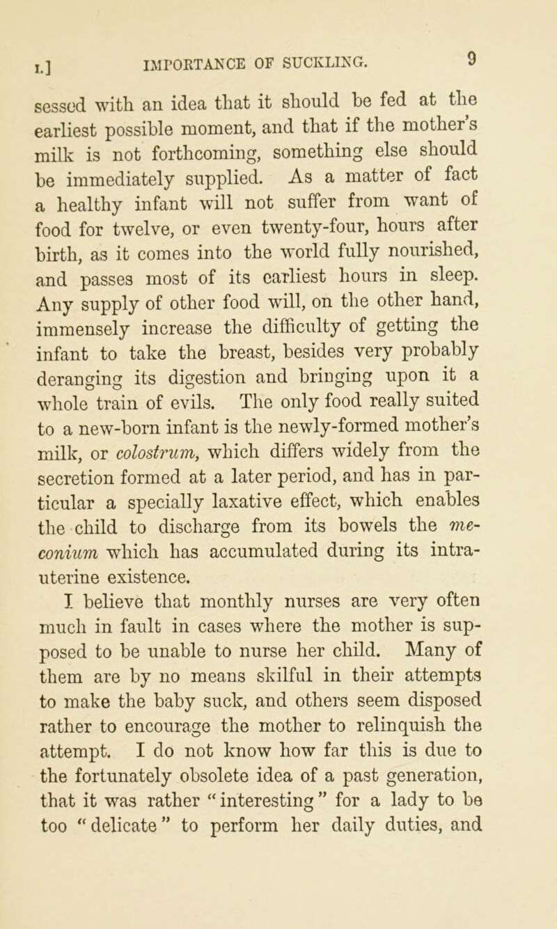 IMPOKTANCE OF SUCKLI^^G. sessed with an idea that it should be fed at the earliest possible moment, and that if the mother s milk is not forthcoming, something else should be immediately supplied. As a matter of fact a healthy infant will not suffer from want of food for twelve, or even twenty-four, hours after birth, as it comes into the world fully nourished, and passes most of its earliest hours in sleep. Any supply of other food will, on the other hand, immensely increase the difficulty of getting the infant to take the breast, besides very probably deranging its digestion and bringing upon it a whole train of evils. The only food really suited to a new-born infant is the newly-formed mother’s milk, or colostrum, which differs widely from the secretion formed at a later period, and has in par- ticular a specially laxative effect, which enables the child to discharge from its bowels the me- conium which has accumulated during its intra- uterine existence. I believe that monthly nurses are very often much in fault in cases where the mother is sup- posed to be unable to nurse her child. Many of them are by no means skilful in their attempts to make the baby suck, and others seem disposed rather to encourage the mother to relinquish the attempt. I do not know how far this is due to the fortunately obsolete idea of a past generation, that it was rather “ interesting ” for a lady to be too delicate ” to perform her daily duties, and