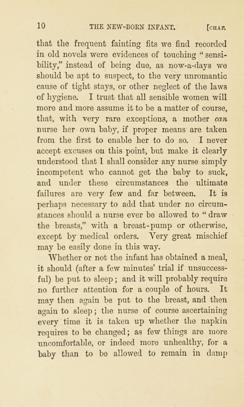 that the frequent fainting fits we find recorded in old novels were evidences of touching “ sensi- bility/’ instead of being due, as now-a-days we should be apt to suspect, to the very unromantic cause of tight stays, or other neglect of the laws of hygiene. I trust that all sensible women will more and more assume it to be a matter of course, that, with very rare exceptions, a mother can nurse her own baby, if proper means are taken from the first to enable her to do so. I never accept excuses on this point, but make it clearly understood that 1 shall consider any nurse simply incompetent who cannot get the baby to suck, and under these circumstances the ultimate failures arc very few and far between. It is perhaps necessary to add that under no circum- stances should a nurse ever be allowed to “ draw the breasts,” with a breast-pump or otherwise, except by medical orders. Very great mischief may be easily done in this way. Whether or not the infant has obtained a meal, it should (after a few minutes’ trial if unsuccess- ful) be put to sleep ; and it will probably require no further attention for a couple of hours. It may then again be put to the breast, and then again to sleep; the nurse of course ascertaining every time it is taken up whether the napkin requires to be changed; as few things are more uncomfortable, or indeed more unhealthy, for a baby than to be allowed to remain in damp