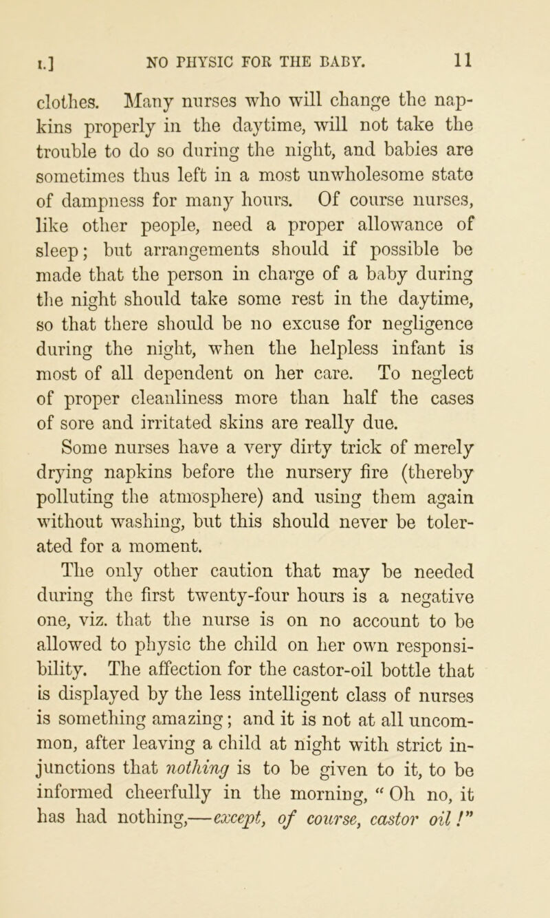 clothes. ^lany nurses who will change the nap- kins properly in the daytime, will not take the trouble to do so during the night, and babies are sometimes thus left in a most unwholesome state of dampness for many hours. Of course nurses, like other people, need a proper allowance of sleep; but arrangements should if possible be made that the person in charge of a baby during the night should take some rest in the daytime, so that there should be no excuse for negligence during the night, when the helpless infant is most of all dependent on her care. To neglect of proper cleanliness more than half the cases of sore and irritated skins are really due. Some nurses have a very dirty trick of merely drying napkins before the nursery fire (thereby polluting the atmosphere) and using them again without washing, but this should never be toler- ated for a moment. The only other caution that may be needed during the first twenty-four hours is a negative one, viz. that the nurse is on no account to be allowed to physic the child on her own responsi- bility. The affection for the castor-oil bottle that is displayed by the less intelligent class of nurses is something amazing; and it is not at all uncom- mon, after leaving a child at night with strict in- junctions that nothing is to be given to it, to be informed cheerfully in the morning, Oh no, it has had nothing,—except, of course, castor oil !**
