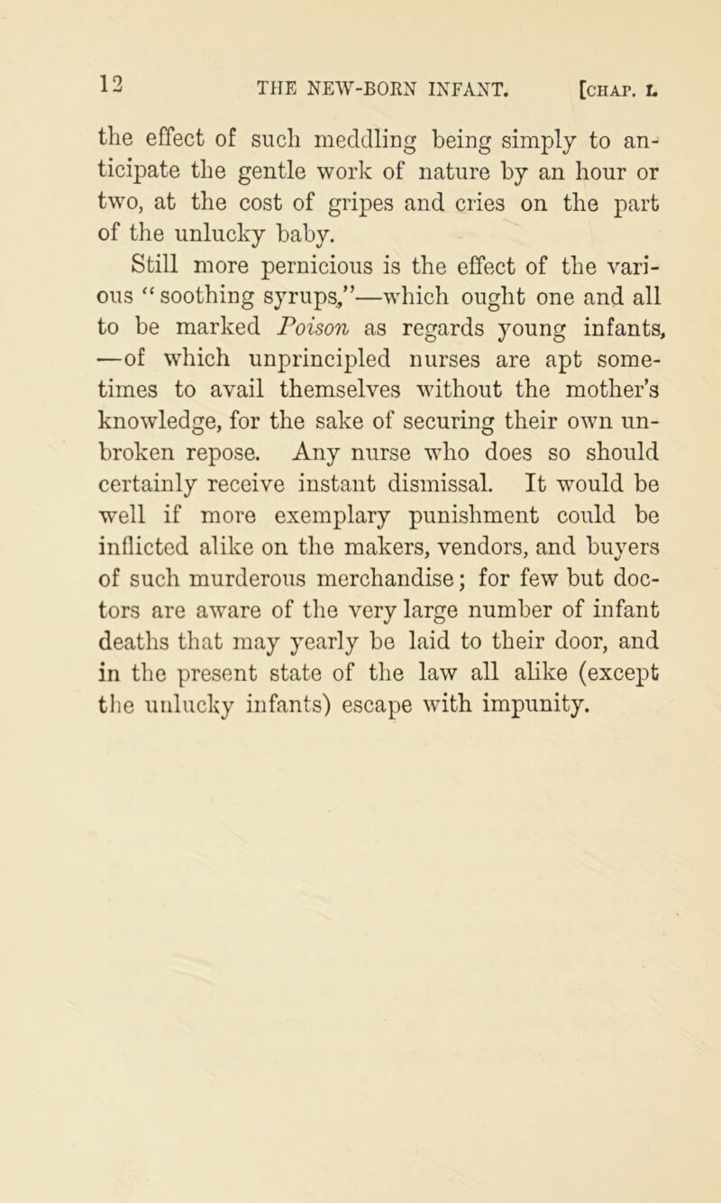 the effect of such meddling being simply to an- ticipate the gentle work of nature by an hour or two, at the cost of gripes and cries on the part of the unlucky baby. Still more pernicious is the effect of the vari- ous “ soothing syrups,”—which ought one and all to be marked Poison as regards young infants, —of which unprincipled nurses are apt some- times to avail themselves vdthout the mother’s knowledge, for the sake of securing their own un- broken repose. Any nurse who does so should certainly receive instant dismissal. It would be well if more exemplary punishment could be inflicted alike on the makers, vendors, and buyers of such murderous merchandise; for few but doc- tors are aware of the very large number of infant deaths that may yearly be laid to their door, and in the present state of the law all abke (except the unlucky infants) escape with impunity.