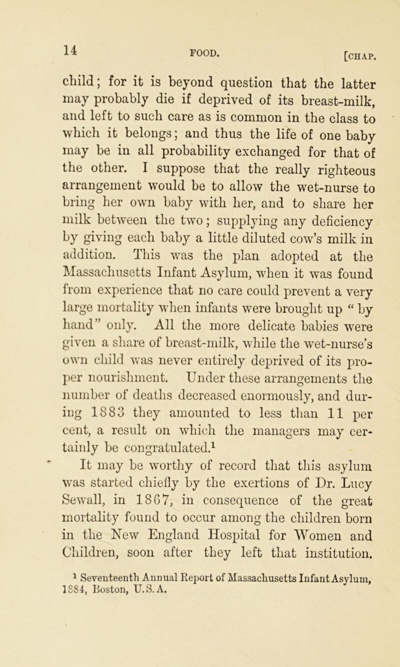 [chap. child; for it is beyond question that the latter may probably die if deprived of its breast-milk, and left to such care as is common in the class to which it belongs; and thus the life of one baby may be in all probability exchanged for that of the other. I suppose that the really righteous arrangement would be to allow the wet-nurse to bring her own baby with her, and to share her milk between the two; supplying any deficiency by giving each baby a little diluted cow’s milk in addition. This was the plan adopted at the ]\Iassachusetts Infant Asylum, when it was found from experience that no care could prevent a very large mortality when infants were brought up “ by hand” only. All the more delicate babies were given a share of breast-milk, while the wet-nurse’s own child was never entirely deprived of its pro- j)er nourishment. Under these arrangements the number of deaths decreased enormously, and dur- ing 1883 they amounted to less than 11 per cent, a result on which the managers may cer- tainly be congratulated.^ It may be worthy of record that this asylum was started chiefly by the exertions of Dr. Lucy Sewall, in 1867, in consequence of the great mortality found to occur among the children born in the New England Hospital for Women and Children, soon after they left that institution. 1 Seventeenth Annual Report of Massachusetts Infant Asylum, 1884, Boston, U.S.A.