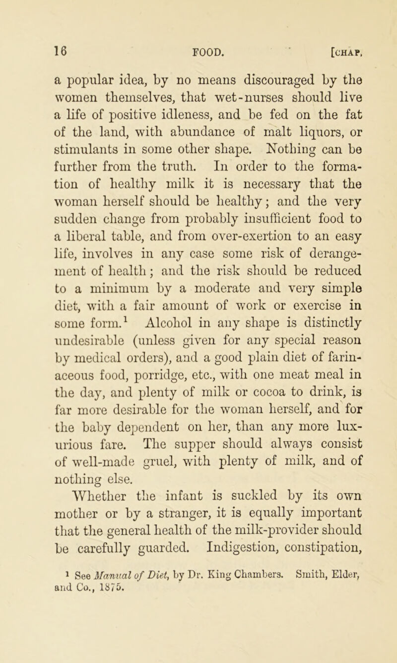 a popular idea, by no means discouraged by the women themselves, that wet-nurses should live a life of positive idleness, and be fed on the fat of the land, with abundance of malt liquors, or stimulants in some other shape. Nothing can bo further from the truth. In order to the forma- tion of healthy milk it is necessary that the woman herself should be healthy; and the very sudden change from probably insufficient food to a liberal table, and from over-exertion to an easy life, involves in any case some risk of derange- ment of health; and the risk should be reduced to a minimum by a moderate and very simple diet, with a fair amount of work or exercise in some form.^ Alcohol in any shape is distinctly undesirable (unless given for any special reason by medical orders), and a good plain diet of farin- aceous food, porridge, etc., with one meat meal in the day, and plenty of milk or cocoa to drink, is far more desirable for the woman herself, and for the baby dependent on her, than any more lux- urious fare. The supper should always consist of weU-made gruel, with plenty of milk, and of nothing else. Whether the infant is suckled by its own mother or by a stranger, it is equally important that the general health of the milk-provider should be carefully guarded. Indigestion, constipation, 1 See Manual of Diet, by Dr. King Chambers. Smith, Elder, and Co., 1875.