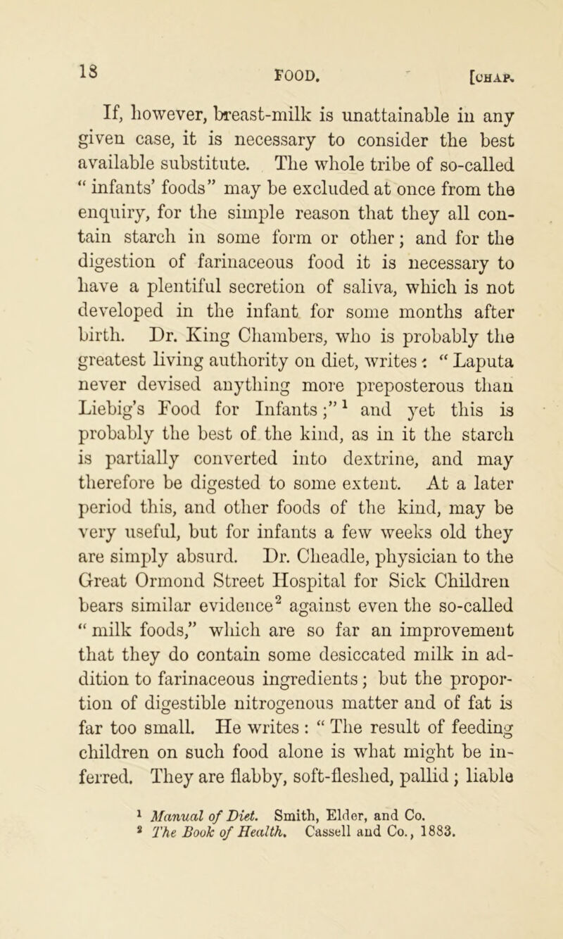 If, however, breast-milk is unattainable in any given case, it is necessary to consider the best available substitute. The whole tribe of so-called “ infants’ foods” may be excluded at once from the enquiry, for the simple reason that they all con- tain starch in some form or other; and for the digestion of farinaceous food it is necessary to have a plentiful secretion of saliva, which is not developed in the infant for some months after birth. Dr. King Chambers, who is probably the greatest living authority on diet, writes i “ Laputa never devised anything more preposterous thau Liebig’s Food for Infants^ and yet this is probably the best of the kind, as in it the starch is partially converted into dextrine, and may therefore be digested to some extent. At a later period this, and other foods of the kind, may be very useful, but for infants a few weeks old they are simply absurd. Dr. Cheadle, physician to the Great Ormond Street Hospital for Sick Children bears similar evidence^ against even the so-called “ milk foods,” which are so far an improvement that they do contain some desiccated milk in ad- dition to farinaceous ingredients; but the propor- tion of digestible nitrogenous matter and of fat is far too small. He writes : “ The result of feeding children on such food alone is what might be in- ferred. They are flabby, soft-fleshed, pallid; liable ^ Manual of Diet. Smith, Elder, and Co. * 'The Book of Health, Cassell and Co., 1883.