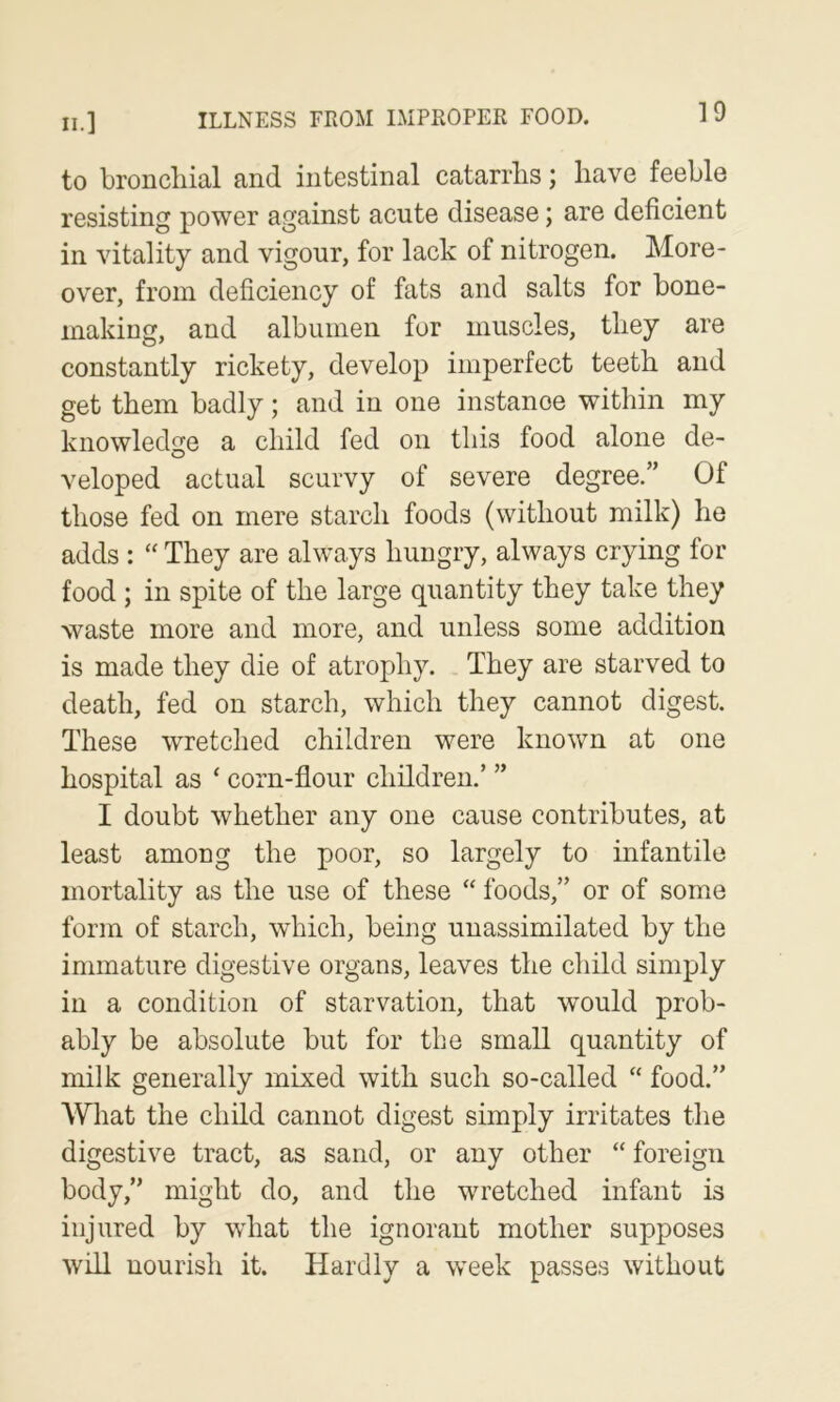 to bronchial and intestinal catarrhs; have feeble resisting power against acute disease; are deficient in vitality and vigour, for lack of nitrogen. More- over, from deficiency of fats and salts for bone- making, and albumen for muscles, they are constantly rickety, develop imperfect teeth and get them badly; and in one instance within my knowledge a child fed on this food alone de- veloped actual scurvy of severe degree.” Of those fed on mere starch foods (without milk) he adds : “ They are always hungry, always erying for food ; in spite of the large quantity they take they waste more and more, and unless some addition is made they die of atrophy. They are starved to death, fed on starch, which they cannot digest. These wretched children were known at one hospital as ‘ corn-flour children.’ ” I doubt whether any one cause contributes, at least among the poor, so largely to infantile mortality as the use of these “ foods,” or of some form of starch, which, being unassimilated by the immature digestive organs, leaves the child simply in a condition of starvation, that would prob- ably be absolute but for the small quantity of milk generally mixed with such so-called “ food.” What the child cannot digest simply irritates the digestive tract, as sand, or any other “ foreign body,” might do, and the wretched infant is injured by what the ignorant mother supposes will nourish it. Hardly a week passes without