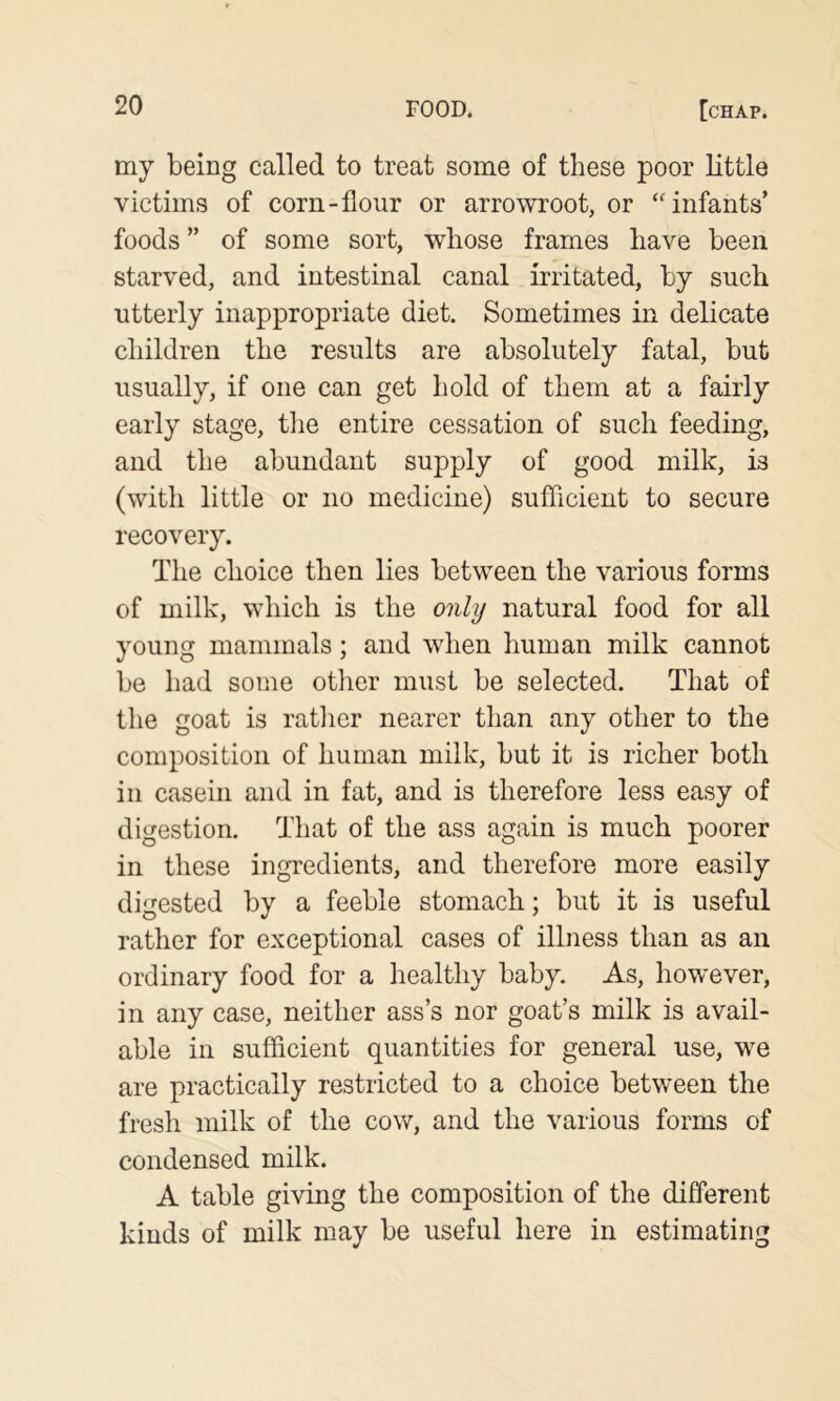my being called to treat some of these poor little victims of corn-flour or arrowroot, or ‘'infants' foods ” of some sort, whose frames have been starved, and intestinal canal irritated, by such utterly inappropriate diet. Sometimes in delicate children the results are absolutely fatal, but usually, if one can get hold of them at a fairly early stage, the entire cessation of such feeding, and the abundant supply of good milk, is (with little or no medicine) sufficient to secure recovery. The choice then lies between the various forms of milk, which is the only natural food for all young mammals; and when human milk cannot be had some other must be selected. That of the goat is rather nearer than any other to the composition of human milk, but it is richer both in casein and in fat, and is therefore less easy of digestion. That of the ass again is much poorer in these ingredients, and therefore more easily digested by a feeble stomach; but it is useful rather for exceptional cases of illness than as an ordinary food for a healthy baby. As, however, in any case, neither ass’s nor goat’s milk is avail- able in sufficient quantities for general use, we are practically restricted to a choice between the fresh milk of the cow, and the various forms of condensed milk. A table giving the composition of the different kinds of milk may be useful here in estimating