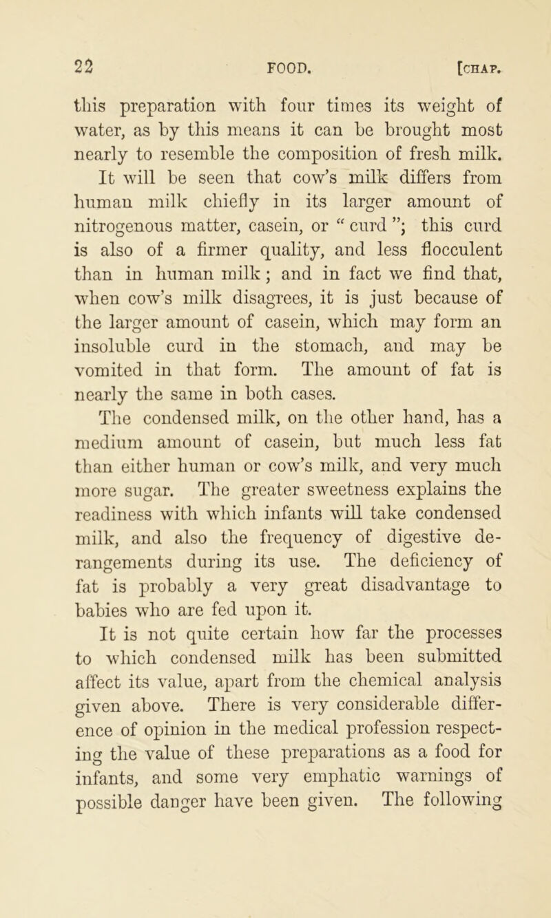 tills preparation with four times its weight of water, as by this means it can be brought most nearly to resemble the composition of fresh milk. It will be seen that cow’s milk differs from human milk chiefly in its larger amount of nitrogenous matter, casein, or “ curd this curd is also of a firmer quality, and less flocculent than in human milk; and in fact we find that, when cow’s milk disagrees, it is just because of the larger amount of casein, which may form an insoluble curd in the stomach, and may be vomited in that form. The amount of fat is nearly the same in both cases. The condensed milk, on the other hand, has a medium amount of casein, but much less fat than either human or cow’s milk, and very much more sugar. The greater sweetness explains the readiness with which infants will take condensed milk, and also the frequency of digestive de- rangements during its use. The deficiency of fat is probably a very great disadvantage to babies who are fed upon it. It is not quite certain how far the processes to which condensed milk has been submitted affect its value, apart from the chemical analysis given above. There is very considerable differ- ence of opinion in the medical profession respect- ing the value of these preparations as a food for infants, and some very emphatic warnings of possible danger have been given. The following