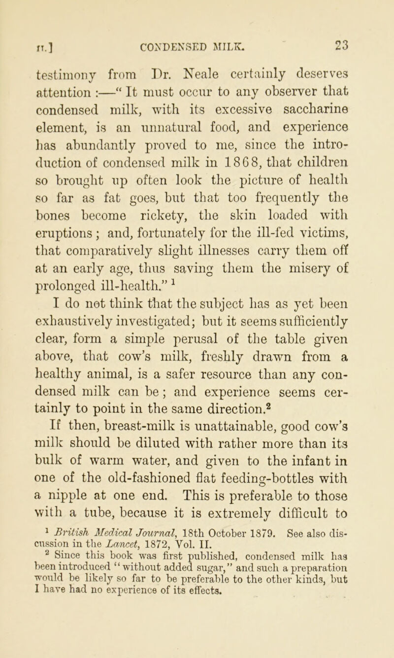 testimony from Pr. Keale certainly deserves attention :—“ It must occur to any observer that condensed milk, with its excessive saccharine element, is an unnatural food, and experience lias abundantly proved to me, since the intro- duction of condensed milk in 1868, that children so brought up often look the picture of health so far as fat goes, but that too frequently the bones become rickety, the skin loaded with eruptions ; and, fortunately for the ill-fed victims, that comparatively slight illnesses carry them off at an early age, thus saving them the misery of prolonged ill-health.” ^ I do not think that the subject has as yet been exhaustively investigated; but it seems sufficiently clear, form a simple perusal of the table given above, that cow’s milk, freshly drawn from a healthy animal, is a safer resource than any con- densed milk can be; and experience seems cer- tainly to point in the same direction.^ If then, breast-milk is unattainable, good cow’s milk should be diluted with rather more than its bulk of warm water, and given to the infant in one of the old-fashioned flat feeding-bottles with a nipple at one end. This is preferable to those with a tube, because it is extremely difficult to ^ British Medical Journal, 18th October 1879. See also dis- cussion in the Lancet, 1872, Vol. II. ^ Since this book was first published, condensed milk has been introduced “ without added sugar,” and such a preparation would be likely so far to be preferable to the other kinds, but I have had no experience of its effects.