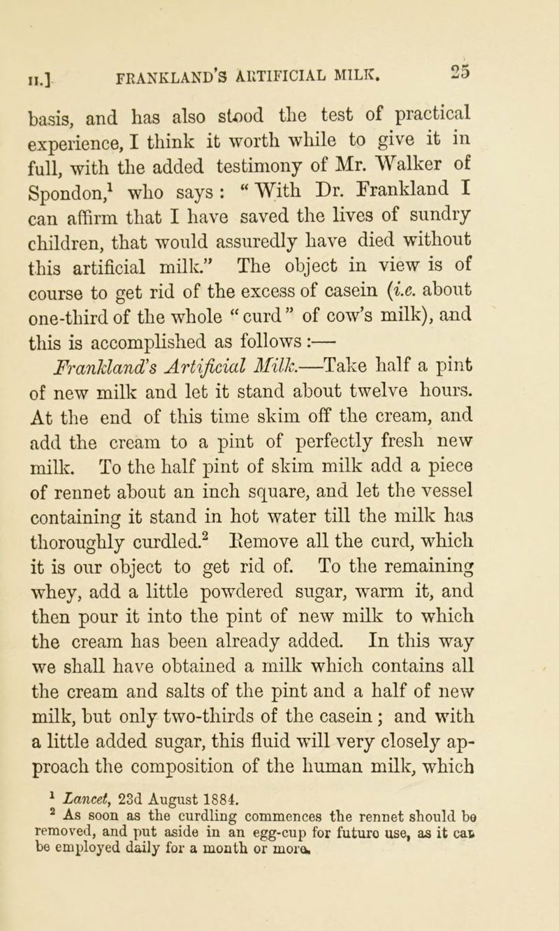 II.] frankland’s artificial milk. basis, and has also stood the test of practical experience, I think it worth while to give it in full, with the added testimony of Mr. Walker of Spondon,^ who says: “With Dr. Frankland I can affirm that I have saved the lives of sundry children, that would assuredly have died without this artificial milk.” The object in view is of course to get rid of the excess of casein {i.e. about one-third of the whole “ curd ” of cow’s milk), and this is accomplished as follows :— FranJdand's Artificial Milk.—Take half a pint of new milk and let it stand about twelve hours. At the end of this time skim off the cream, and add the cream to a pint of perfectly fresh new milk. To the half pint of skim milk add a piece of rennet about an inch square, and let the vessel containing it stand in hot water till the milk has thoroughly curdled.^ Eemove all the curd, which it is our object to get rid of. To the remaining whey, add a little powdered sugar, warm it, and then pour it into the pint of new milk to which the cream has been already added. In this way we shall have obtained a milk which contains all the cream and salts of the pint and a half of new milk, but only two-thirds of the casein; and with a little added sugar, this fluid will very closely ap- proach the composition of the human milk, which ^ Lancet, 23d August 1884. ^ As soon as the curdling commences the rennet should be removed, and put aside in an egg-cup for future use, as it cat be employed daily for a month or morn,