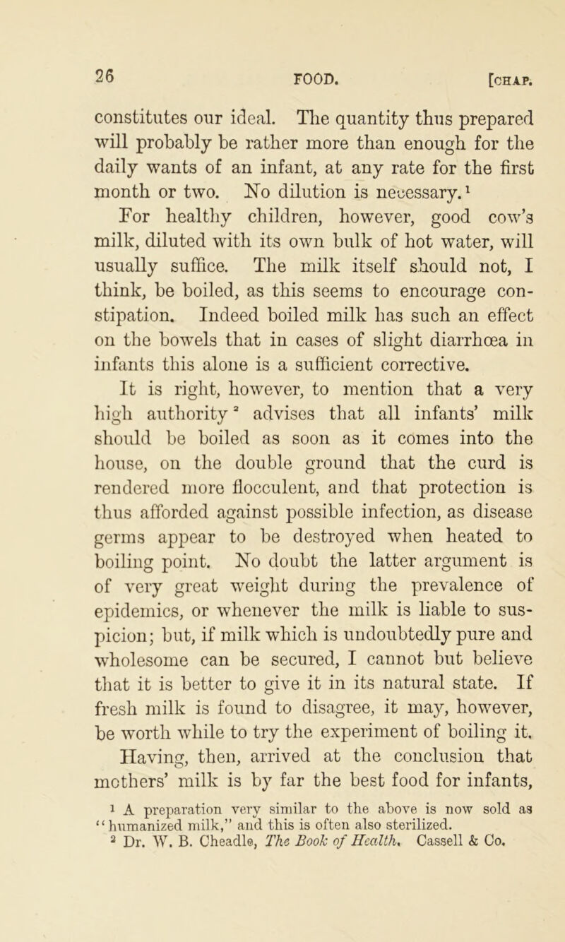 constitutes our ideal. Tlie quantity thus prepared will probably be rather more than enough for the daily wants of an infant, at any rate for the first month or two. No dilution is necessary.^ For healthy children, however, good cow’s milk, diluted with its own bulk of hot water, will usually suffice. The milk itself should not, I think, be boiled, as this seems to encourage con- stipation. Indeed boiled milk has such an effect on the bowels that in cases of slight diarrhoea in infants this alone is a sufficient corrective. It is right, however, to mention that a very high authority “ advises that all infants’ milk should be boiled as soon as it comes into the house, on the double ground that the curd is rendered more flocculent, and that protection is thus afforded against possible infection, as disease germs appear to be destroyed when heated to boiling point. No doubt the latter argument is of very great weight during the prevalence of epidemics, or whenever the milk is liable to sus- picion; but, if milk which is undoubtedly pure and wholesome can be secured, I cannot but believe that it is better to give it in its natural state. If fresh milk is found to disagree, it may, however, be worth while to try the experiment of boiling it. Having, then, arrived at the conclusion that mothers’ milk is by far the best food for infants, 1 A preparation very similar to the above is now sold as “ humanized milk,” and this is often also sterilized. “ Dr. W. B. Cheadle, The Book of Health, Cassell & Co.