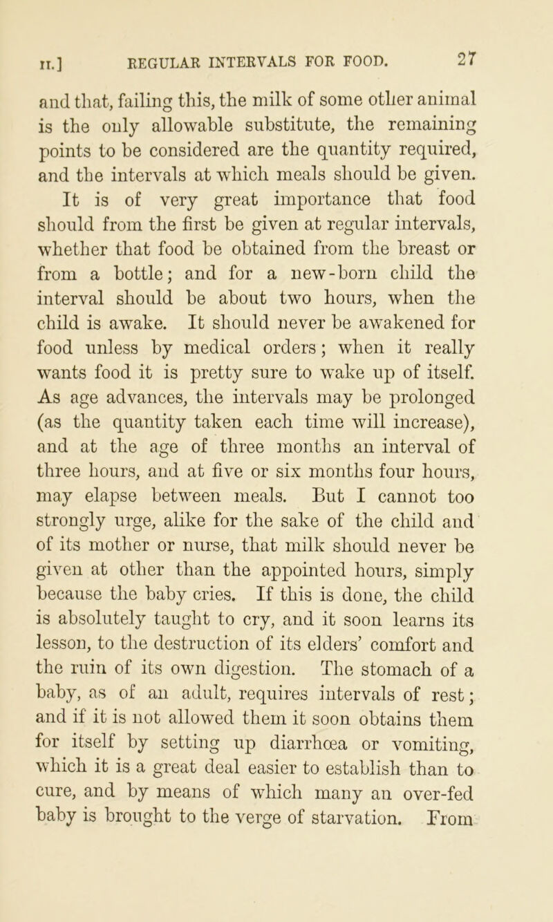 and that, failing this, the milk of some other animal is the only allowable substitute, the remaining points to be considered are the quantity required, and the intervals at w'hich meals should be given. It is of very great importance that food should from the first be given at regular intervals, whether that food be obtained from the breast or from a bottle; and for a new-born child the interval should be about two hours, when the child is awake. It should never be awakened for food unless by medical orders; when it really wants food it is pretty sure to wake up of itself. As age advances, the intervals may be prolonged (as the quantity taken each time will increase), and at the age of three months an interval of three hours, and at five or six months four hours, may elapse between meals. But I cannot too strongly urge, alike for the sake of the child and of its mother or nurse, that milk should never be given at other than the appointed hours, simply because the baby cries. If this is done, the child is absolutely taught to cry, and it soon learns its lesson, to the destruction of its elders’ comfort and the ruin of its own digestion. The stomach of a baby, as of an adult, requires intervals of rest; and if it is not allowed them it soon obtains them for itself by setting up diarrhoea or vomiting, which it is a great deal easier to establish than to cure, and by means of which many an over-fed baby is brought to the verge of starvation. From