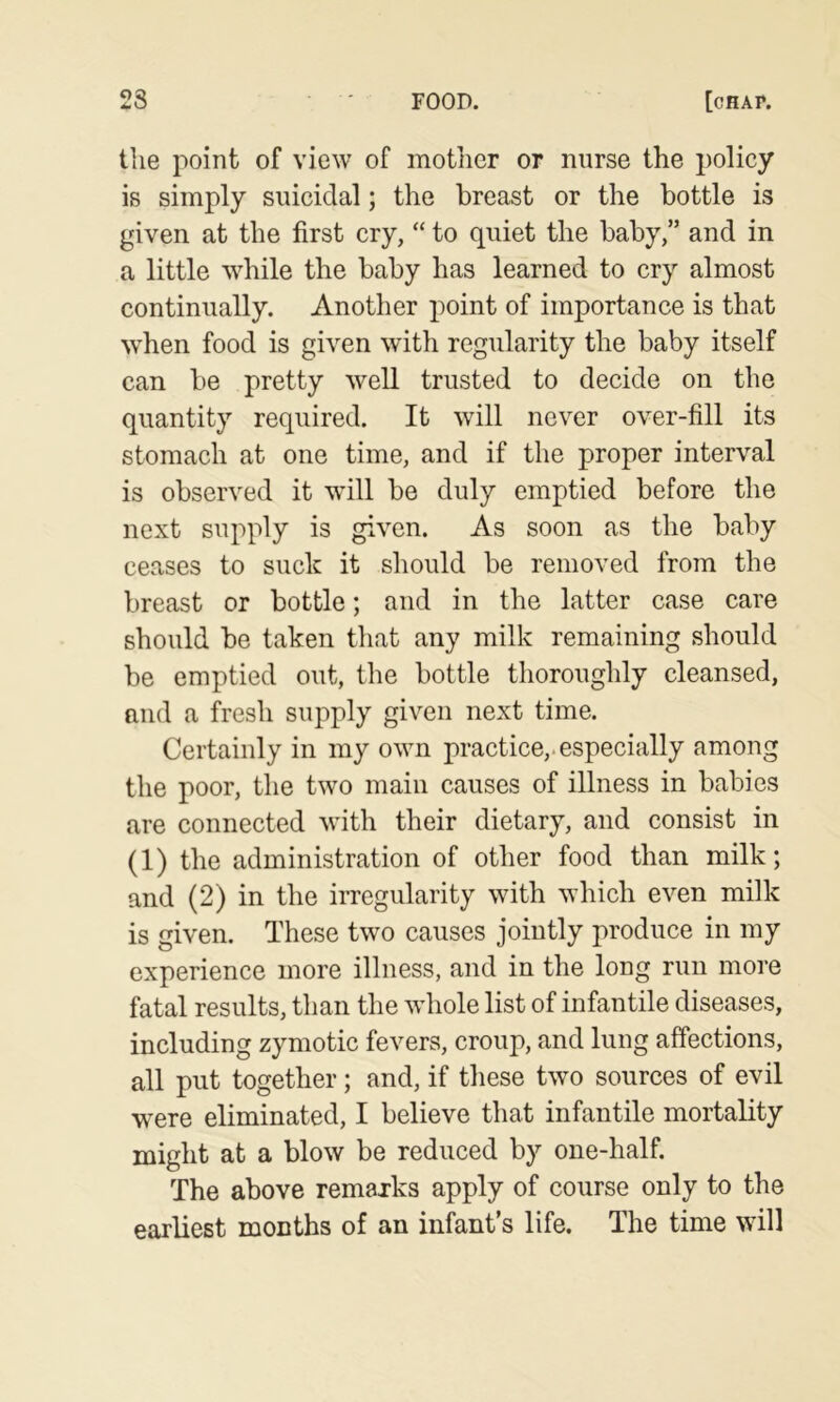 tlie point of view of motlicr or nurse the policy is simply suicidal; the breast or the bottle is given at the first cry, “ to quiet the baby,” and in a little while the baby has learned to cry almost continually. Another point of importance is that when food is given with regularity the baby itself can be pretty well trusted to decide on the quantity required. It will never over-fill its stomach at one time, and if the proper interval is observed it wdll be duly emptied before the next supply is given. As soon as the baby ceases to suck it should be removed from the breast or bottle; and in the latter case care should be taken that any milk remaining should be emptied out, the bottle thoroughly cleansed, and a fresh supply given next time. Certainly in my own practice,, especially among the poor, the two main causes of illness in babies are connected with their dietary, and consist in (1) the administration of other food than milk; and (2) in the irregularity with which even milk is given. These two causes jointly produce in my experience more illness, and in the long run more fatal results, than the wdiole list of infantile diseases, including zymotic fevers, croup, and lung affections, all put together; and, if these two sources of evil were eliminated, I believe that infantile mortality might at a blow be reduced by one-half. The above remarks apply of course only to the earliest months of an infant’s life. The time wdll