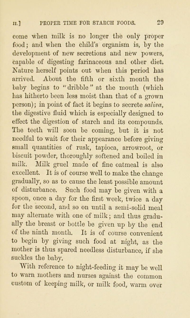 come when milk is no longer the only proper food; and when the child’s organism is, by the development of new secretions and new powers, capable of digesting farinaceous and other diet. Nature herself points out when this period has arrived. About the fifth or sixth month the baby begins to dribble ” at the mouth (which has hitherto been less moist than that of a grown person); in point of fact it begins to secrete saliva, the digestive fluid which is especially designed to effect the digestion of starch and its compounds. The teeth will soon be coming, but it is not needful to wait for their appearance before giving small quantities of rusk, tapioca, arrowroot, or biscuit jiowder, thoroughly softened and boiled in milk. Milk gruel made of fine oatmeal is also excellent. It is of course well to make the chanae gradually, so as to cause the least possible amount of disturbance. Such food may be given with a spoon, once a day for the first week, twice a day for the second, and so on until a semi-solid meal may alternate with one of milk; and thus gradu- ally the breast or bottle be given up by the end of the ninth month. It is of course convenient to begin by giving such food at night, as the mother is thus spared needless disturbance, if she suckles the baby. With reference to night-feeding it may be w^ell to warn mothers and nurses against the common custom ol keeping milk, or milk food, warm over
