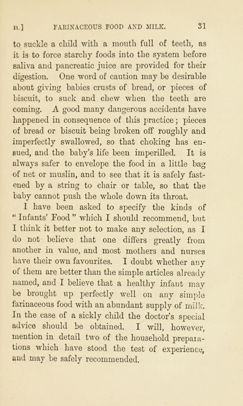 H.] to suckle a cliild with a moutli full of teeth, as it is to force starchy foods into the system before saliva and pancreatic juice are provided for their digestion. One word of caution may be desirable about giving babies crusts of bread, or pieces of biscuit, to suck and chew when the teeth are coming. A good many dangerous accidents have happened in consequence of this practice; pieces of bread or biscuit being broken off roughly and imperfectly swallowed, so that choking has en- sued, and the baby’s life been imperilled. It is always safer to envelope the food in a little bag of net or muslin, and to see that it is safely fast- ened by a string to chair or table, so that the baby cannot push the whole down its throat. I have been asked to specify the kinds of “ Infants’ Food ” which I should recommend, but I think it better not to make any selection, as I do not believe that one differs greatly from another in value, and most mothers and nurses have their own favourites. I doubt whether any of them are better than the simple articles already named, and I believe that a healthy infant may be brought up perfectly well on any simple farinaceous food with an abundant supply of milk. In the case of a sickly child the doctor’s special advice should be obtained. I will, however, mention in detail two of the household prepara- tions which have stood the test of experience, aud may be safely recommended.