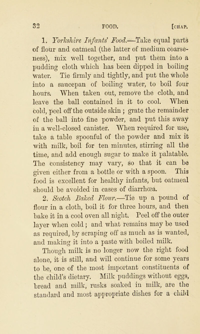 1. YorhsTiire Infants' Food.—Take equal parts of flour and oatmeal (the latter of medium coarse- ness), mix well together, and put them into a pudding cloth which has been dipped in boiling water. Tie firmly and tightly, and put the whole into a saucepan of boiling water, to boil four hours. When taken out, remove the cloth, and leave the ball contained in it to cook When cold, peel off the outside skin ; gi’ate the remainder of the ball into fine powder, and put this away in a well-closed canister. When required for use, take a table spoonful of the powder and mix it with milk, boil for ten minutes, stirring all the time, and add enough sugar to make it palatable. The consistency may vary, so that it can be given either from a bottle or with a spoon. This food is excellent for healthy infants, but oatmeal should be avoided in cases of diarrhoea. 2. Scotch Baked Flour.—Tie up a pound of flour in a cloth, boil it for three hours, and then bake it in a cool oven all niglit. Peel off the outer layer when cold ; and what remains may be used as required, by scraping off as much as is wanted, and making it into a paste with boiled milk. Though milk is no longer now the right food alone, it is still, and will continue for some years to be, one of the most important constituents of the child’s dietary. !Milk puddings without eggs, bread and milk, rusks soaked in milk, are the standard and most appropriate dishes for a chOd