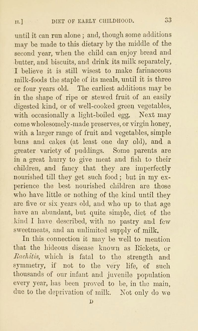 until it can run alone ; and, though some additions may be made to this dietary by the middle of the second year, when the child can enjoy bread and butter, and biscuits, and drink its milk sej^arately, I believe it is still wisest to make farinaceous milk-foods the staple of its meals, until it is three or four years old. The earliest additions may be in the shape of ripe or stewed fruit of an easily digested kind, or of well-cooked green vegetables, with occasionally a light-boiled egg. Next may come wholesomely-made preserves, or virgin honey, with a larger range of fruit and vegetables, simple buns and cakes (at least one day old), and a greater variety of puddings. Some parents are in a great hurry to give meat and fish to their children, and fancy that they are imperfectly nourished till they get such food; but in my ex- perience the best nourished children are those who have little or nothing of tl:^e kind until they are five or six years old, and who up to that age have an abundant, but quite simple, diet of the kind I have described, with no pastry and few sweetmeats, and an unlimited supply of milk. In this connection it may be well to mention that the hideous disease known as Itickets, or Rachitis, which is fatal to the strength and symmetry, if not to the very life, of such thousands of our infant and juvenile population every year, has been proved to be, in the main, due to the deprivation of milk. Not only do we D