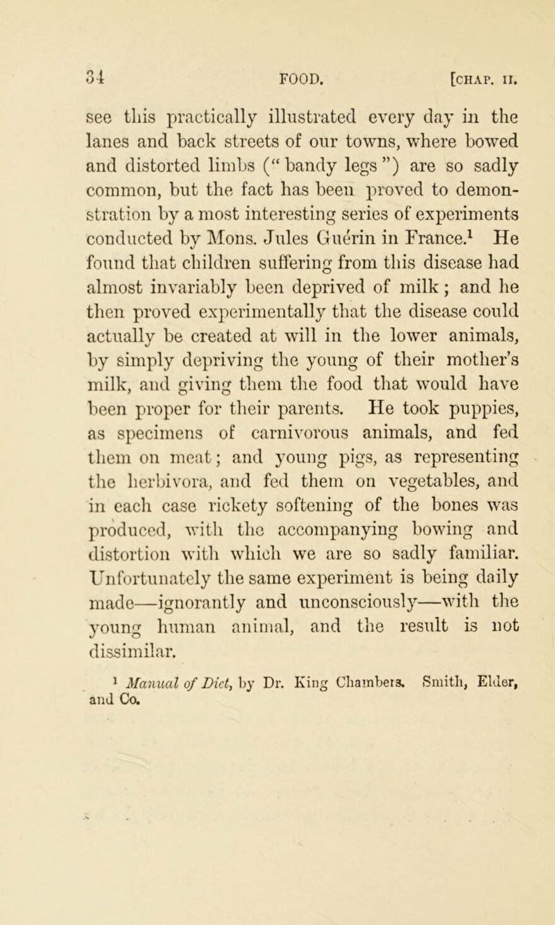 see this practically illustrated every day in the lanes and back streets of our towns, where bowed and distorted limbs (“ bandy legs ”) are so sadly common, but the fact has been proved to demon- stration by a most interesting series of experiments conducted by Mons. Jules Guerin in France,^ He found tliat children suffering from this disease had almost invariably been deprived of milk; and he then proved experimentally that the disease could actually be created at will in the lower animals, by simply depriving the young of their mother’s milk, and giving them the food that would have been proper for their parents. He took puppies, as specimens of carnivorous animals, and fed them on meat; and young pigs, as representing the herbivora, and fed them on vegetables, and in each case rickety softening of the bones was produced, with the accompanying bowing and distortion with which we are so sadly familiar. Unfortunately the same experiment is being daily made—ignorantly and unconsciously—with the young human animal, and the result is not dissimilar. ^ Manual of Did, hy Dr. King Chambers, Smith, Elder, and Co.