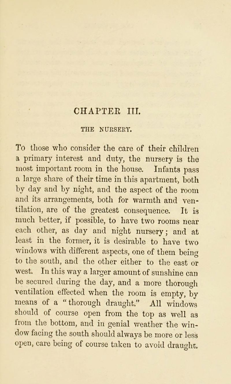 THE NURSEEY. To those who consider the care of their children a primary interest and duty, the nursery is the most important room in the house. Infants pass a large share of their time in this apartment, both by day and by night, and the aspect of the room and its arrangements, both for warmth and ven- tilation, are of the greatest consequence. It is much better, if possible, to have two rooms near each other, as day and night nursery; and at least in the former, it is desirable to have tw'o windows with different aspects, one of them being to the south, and the other either to the east or west. In this way a larger amount of sunshine can be secured during the day, and a more thorough ventilation effected when the room is empty, by means of a “thorough draught.” All windows should of course open from the top as well as from the bottom, and in genial weather the win- dow facing the south should always be more or less open, care being of course taken to avoid draught.