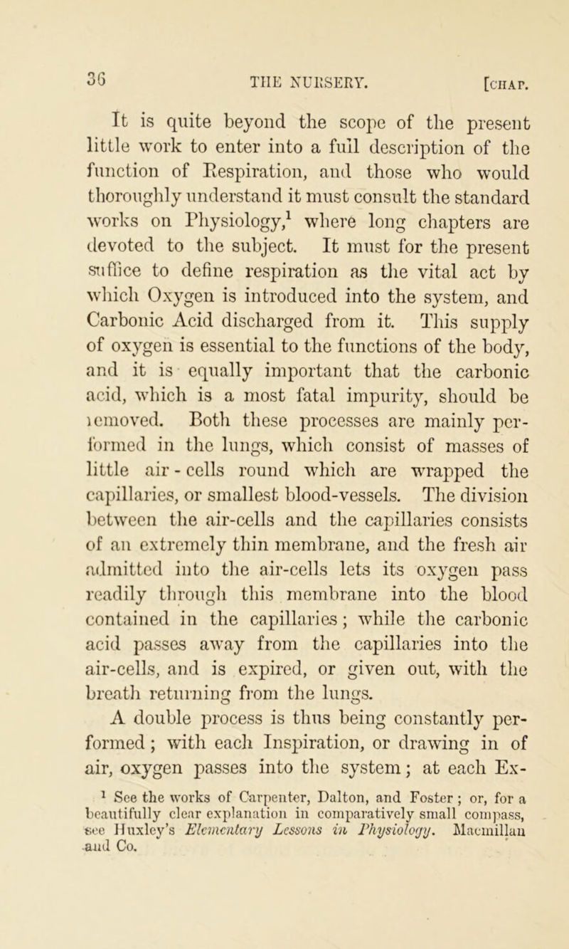 It is quite beyond the scope of the present little work to enter into a full description of the function of Eespiration, and those who would thorouglily understand it must consult the standard works on Physiology/ where long chapters are devoted to tlie subject. It must for the present suffice to define respiration as tlie vital act by wliich Oxygen is introduced into the system, and Carbonic Acid discharged from it. This supply of oxygen is essential to the functions of the body, and it is equally important that the carbonic acid, which is a most fatal impurity, should be icmoved. Both these processes are mainly per- formed in the lungs, which consist of masses of little air - cells round wdiich are wrapped the capillaries, or smallest blood-vessels. The division between the air-cells and the capillaries consists of an extremely thin membrane, and the fresh air admitted into the air-cells lets its oxygen pass readily through this membrane into the blood contained in the capillaries; while the carbonic acid passes away from the capillaries into the air-cells, and is expired, or given out, with the breath returning from the lungs. A double process is thus being constantly per- formed ; with each Inspiration, or drawing in of air, oxygen passes into the system; at each Ex- ^ See the works of Carpenter, Dalton, and Foster ; or, for a beautifully clear explanation in comparatively small coni)iass, see Huxley’s Elementary Lessons in Physioloyy. Macmillau and Co.