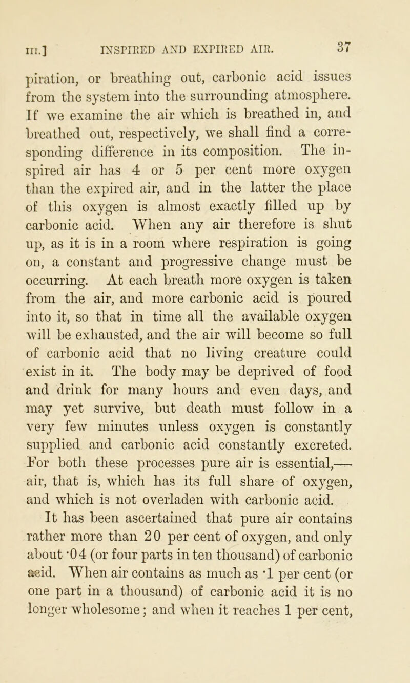 j)iration, or breathing out, carbonic acid issues from the system into the surrounding atmosphere. If we examine the air which is breathed in, and breathed out, respectively, we shall find a corre- sponding difference in its composition. The in- spired air has 4 or 5 per cent more oxygen than the expired air, and in the latter the place of this oxygen is almost exactly filled up by carbonic acid. When any air therefore is shut up, as it is in a room where respiration is going on, a constant and progressive change must be occurring. At each breath more oxygen is taken from the air, and more carbonic acid is poured into it, so that in time all the available oxygen will be exhausted, and the air will become so full of carbonic acid that no living creature could exist in it. The body may be deprived of food and drink for many hours and even days, and may yet survive, but death must follow in a very few minutes unless oxygen is constantly supplied and carbonic acid constantly excreted. For both these processes pure air is essential,— air, that is, which has its full share of oxygen, and which is not overladen with carbonic acid. It has been ascertained that pure air contains rather more than 2 0 per cent of oxygen, and only about ’04 (or four parts in ten thousand) of carbonic acid. When air contains as much as ’1 per cent (or one part in a thousand) of carbonic acid it is no longer wholesome; and when it reaches 1 per cent,