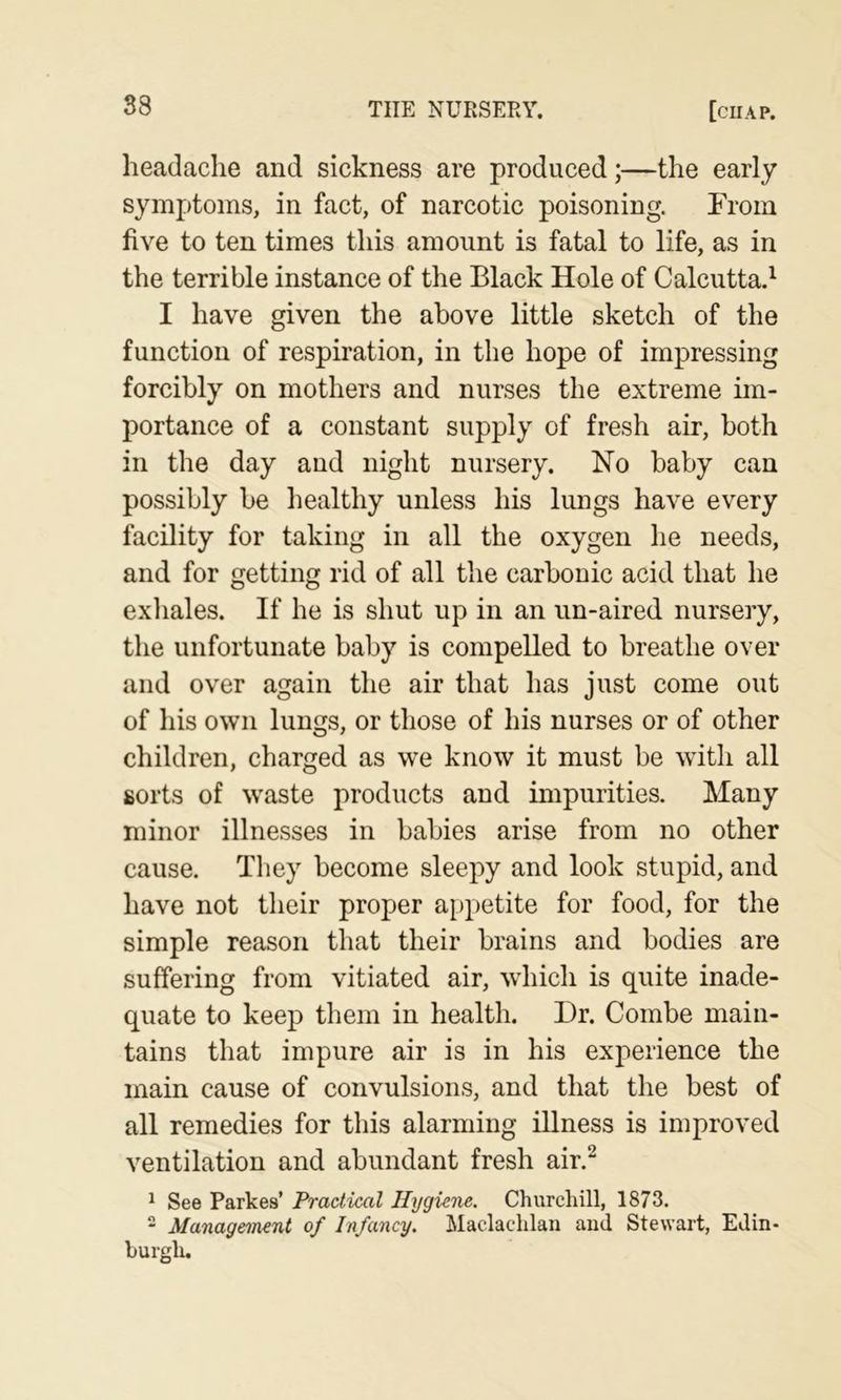 headache and sickness are produced;—the early symptoms, in fact, of narcotic poisoning. From five to ten times this amount is fatal to life, as in the terrible instance of the Black Hole of Calcutta.^ I have given the above little sketch of the function of respiration, in the hope of impressing forcibly on mothers and nurses the extreme im- portance of a constant supply of fresh air, both in the day and night nursery. No baby can possibly be healthy unless his lungs have every facility for taking in all the oxygen he needs, and for getting rid of all the carbonic acid that he exhales. If he is shut up in an un-aired nursery, the unfortunate baby is compelled to breathe over and over again the air that has just come out of his own lungs, or those of his nurses or of other children, charged as we know it must be with all sorts of waste products and impurities. Many minor illnesses in babies arise from no other cause. They become sleepy and look stupid, and have not their proper appetite for food, for the simple reason that their brains and bodies are suffering from vitiated air, which is quite inade- quate to keep them in health. Dr. Combe main- tains that impure air is in his experience the main cause of convulsions, and that the best of all remedies for this alarming illness is improved ventilation and abundant fresh air.^ ^ See Parkes’ Practical Hygiene. Churchill, 1873.  Management of Infancy. Maclachlan aud Stewart, Edin- burgh.
