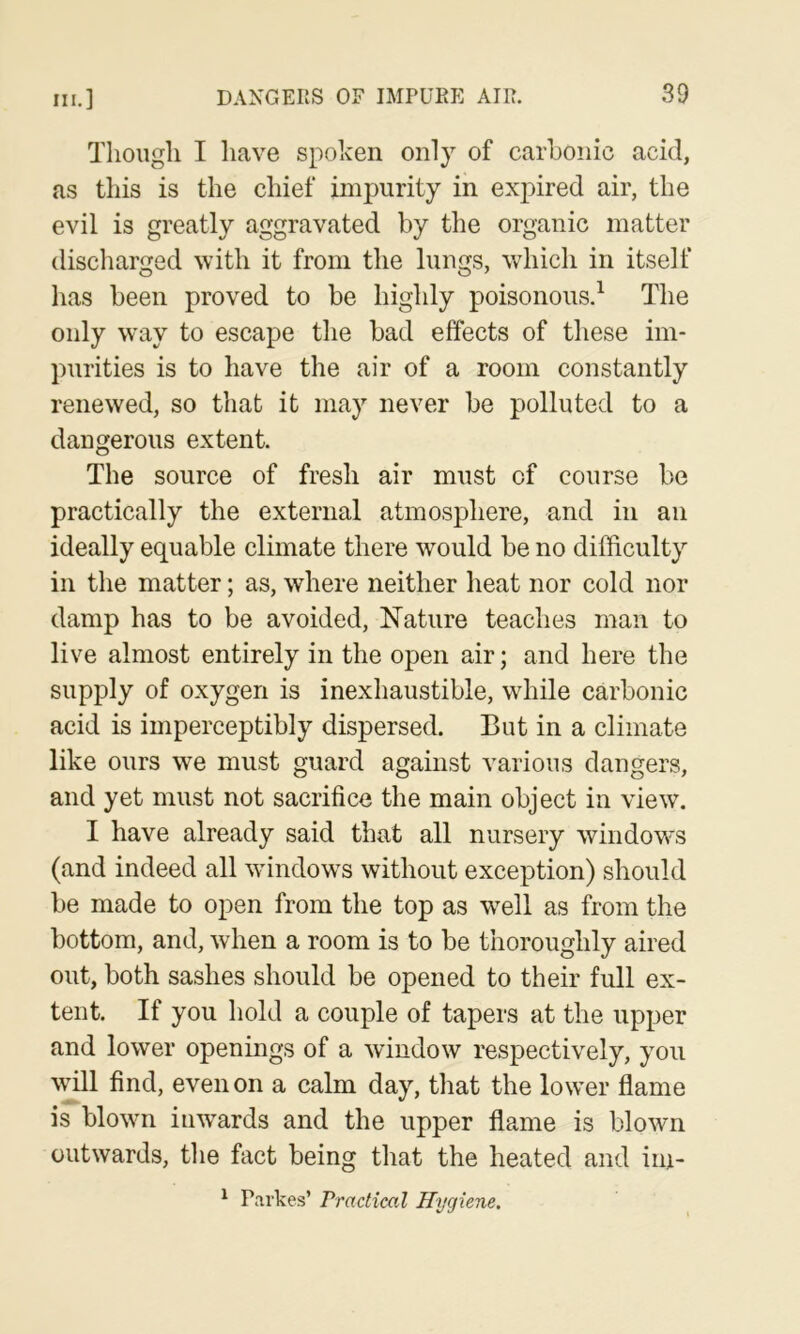 Though I have spoken only of carhoiiic acid, as this is the chief impurity in expired air, the evil is greatly aggravated by the organic matter discliarged with it from the lungs, which in itself has been proved to be highly poisonous.^ The only w’ay to escape the bad effects of these im- purities is to have the air of a room constantly renewed, so that it may never be polluted to a dangerous extent. The source of fresh air must of course be practically the external atmosphere, and in an ideally equable climate there would be no difficulty in the matter; as, where neither heat nor cold nor damp has to be avoided. Nature teaches man to live almost entirely in the open air; and here the supply of oxygen is inexhaustible, while carbonic acid is imperceptibly dispersed. But in a climate like ours we must guard against various dangers, and yet must not sacrifice the main object in view. I have already said that all nursery windows (and indeed all windows without exception) should be made to open from the top as w^ell as from the bottom, and, when a room is to be thoroughly aired out, both sashes should be opened to their full ex- tent. If you hold a couple of tapers at the upper and lower openings of a window respectively, you wffil find, even on a calm day, that the low’er flame is blowm inwards and the upper flame is blowm outwards, tlie fact being that the heated and ini- ^ Parkes’ rractical Hygiene.