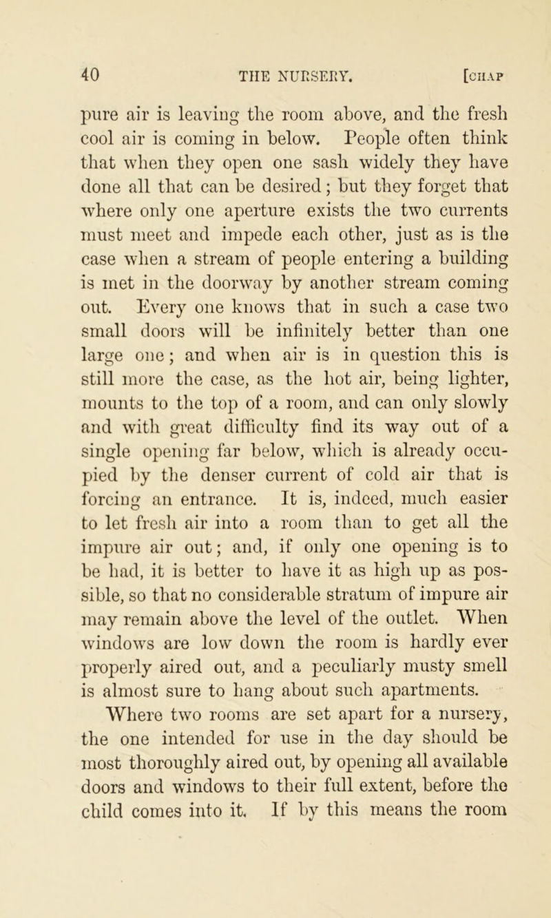 pure air is leaving the room above, and the fresh cool air is coming in below. People often think that when they open one sash widely they have done all that can be desired; but they forget that where only one aperture exists the two currents must meet and impede each other, just as is the case when a stream of people entering a building is met in the doorway by another stream coming out. Every one knows that in such a case two small doors will be infinitely better than one large one; and when air is in question this is still more the case, as the hot air, being lighter, mounts to the top of a room, and can only slowly and with great difficulty find its way out of a single opening far below, wliich is already occu- pied by tlie denser current of cold air that is forcing an entrance. It is, indeed, much easier to let fresh air into a room than to get all the impure air out; and, if only one opening is to be had, it is better to have it as higli up as pos- sible, so that no considerable stratum of impure air may remain above the level of the outlet. AVhen windows are low down the room is hardly ever properly aired out, and a j^eculiarly musty smell is almost sure to hang about such apartments. Where two rooms are set apart for a nursery, the one intended for use in the day should be most thoroughly aired out, by opening all available doors and windows to their full extent, before the child comes into it. If by this means the room