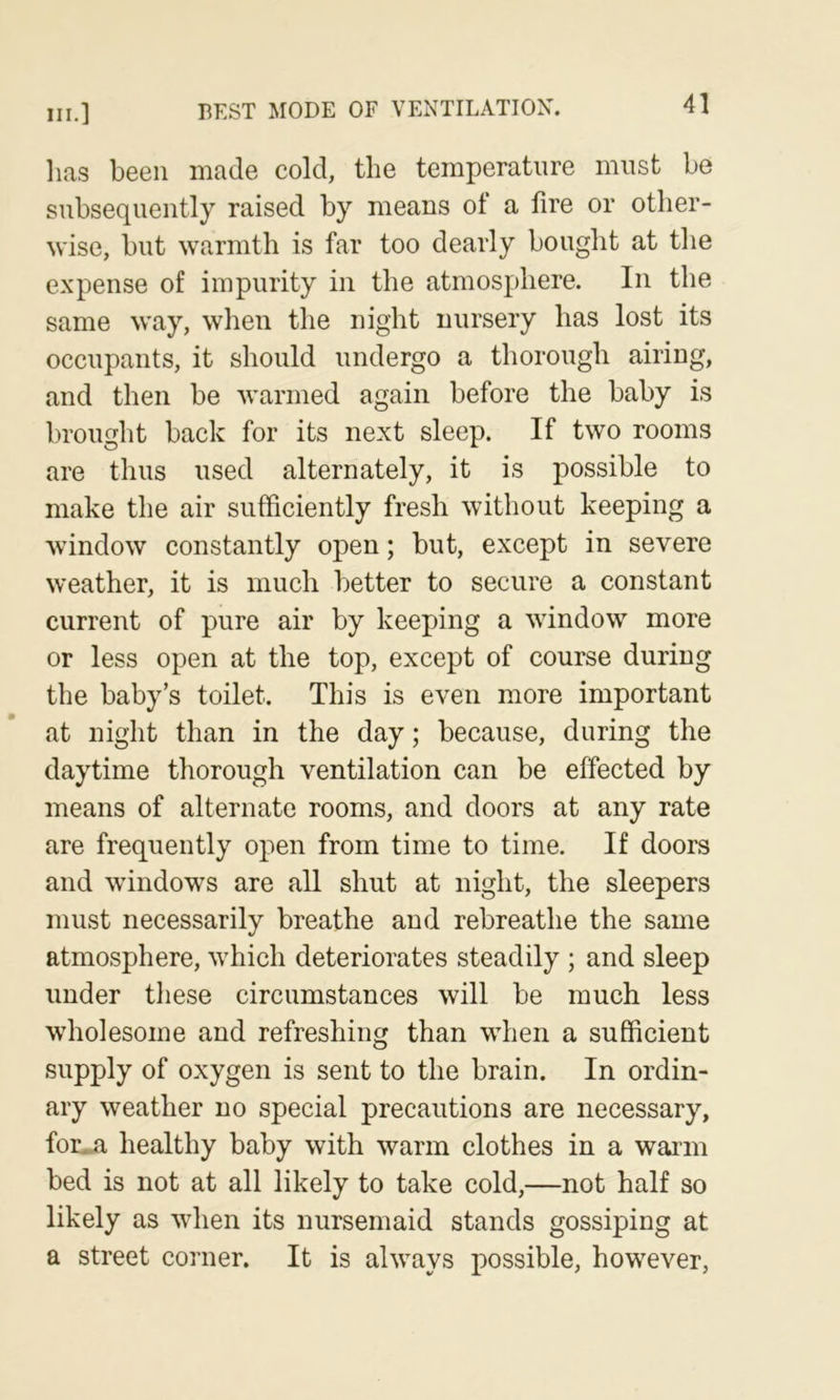 has been made cold, the temperature most be subsequently raised by means of a fire or other- wise, but warmth is far too dearly bought at the expense of impurity in the atmosphere. In the same way, when the night nursery has lost its occupants, it should undergo a thorough airing, and then be warmed again before the baby is brought back for its next sleep. If two rooms are thus used alternately, it is possible to make the air sufficiently fresh without keeping a window constantly open; but, except in severe weather, it is much better to secure a constant current of pure air by keeping a window more or less open at the top, except of course during the baby’s toilet. This is even more important at night than in the day; because, during the daytime thorough ventilation can be effected by means of alternate rooms, and doors at any rate are frequently open from time to time. If doors and windows are all shut at night, the sleepers must necessarily breathe and rebreathe the same atmosphere, which deteriorates steadily ; and sleep under these circumstances will be much less wholesome and refreshing than when a sufficient supply of oxygen is sent to the brain. In ordin- ary weather no special precautions are necessary, for..n healthy baby with warm clothes in a warm bed is not at all likely to take cold,—not half so likely as when its nursemaid stands gossiping at a street corner. It is always possible, however,