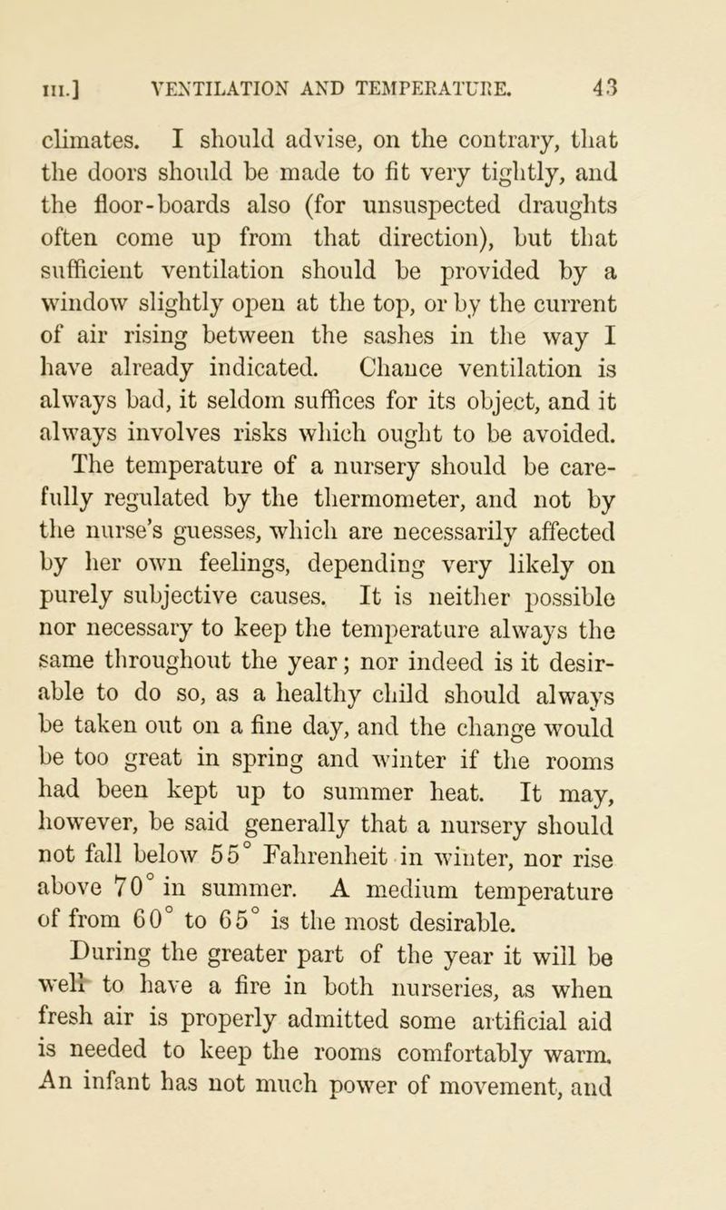 climates. I should advise, on the contrary, that the doors should be made to fit very tightly, and the floor-boards also (for unsuspected draughts often come up from that direction), but that sufficient ventilation should be provided by a window slightly open at the top, or by the current of air rising between the sashes in the way I liave already indicated. Chance ventilation is always bad, it seldom suffices for its object, and it always involves risks which ought to be avoided. The temperature of a nursery should be care- fully regulated by the thermometer, and not by the nurse’s guesses, which are necessarily affected by her own feelings, depending very likely on purely subjective causes. It is neither possible nor necessary to keep the temperature always the same throughout the year; nor indeed is it desir- able to do so, as a healthy child should always be taken out on a fine day, and the change would be too great in spring and winter if the rooms had been kept up to summer heat. It may, however, be said generally that a nursery should not fall below 55° Fahrenheit in winter, nor rise above 70° in summer. A medium temperature of from 60° to 65° is the most desirable. During the greater part of the year it will be well to have a fire in both nurseries, as when fresh air is properly admitted some artificial aid is needed to keep the rooms comfortably warm. An infant has not much power of movement, and