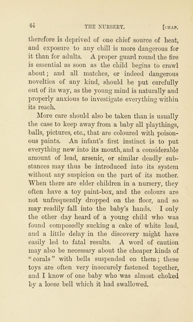 4-i therefore is deprived of one chief source of heat, and exposure to any chill is more dangerous for it than for adults. A proper guard round the fire is essential as soon as the child begins to crawl about; and all matches, or indeed dangerous novelties of any kind, should be put carefully out of its way, as the young mind is naturally and properly anxious to investigate everything within its reach. ]\Iore care should also be taken than is usually the case to keep away from a baby all playthings, balls, pictures, etc., that are coloured with poison- ous paints. An infant’s first instinct is to put everything new into its mouth, and a considerable amount of lead, arsenic, or similar deadly sub- stances may thus be introduced into its system without any suspicion on the part of its mother. When there are elder children in a nursery, they often have a toy paint-box, and the colours are not unfrequently dropped on the floor, and so may readily fall into the baby’s hands. I only the other day heard of a young child who was found composedly sucking a cake of white lead, and a little delay in the discovery might have easily led to fatal results. A word of caution may also be necessary about the cheaper kinds of “ corals ” with bells suspended on them; these toys are often very insecurely fastened together, and I know of one baby who was almost choked by a loose bell which it had swallowed.