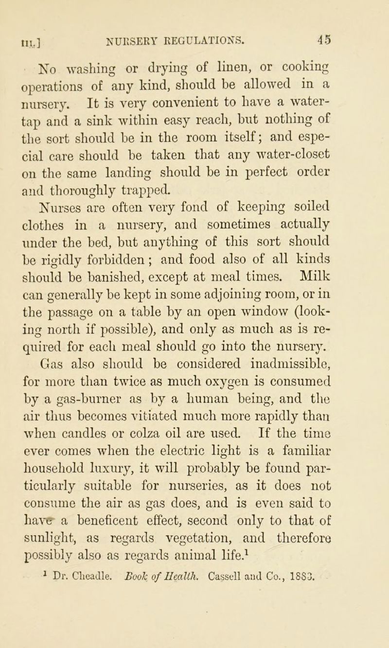 Xo washing or drying of linen, or cooking operations of any kind, should be allowed in a nursery. It is very convenient to have a water- tap and a sink within easy reach, but nothing of the sort should be in the room itself; and espe- cial care should be taken that any water-closet on the same landing should be in perfect order and thoroughly trapped. Xiirses are often very fond of keeping soiled clothes in a nursery, and sometimes actually under the bed, but anything of this sort should be rigidly forbidden; and food also of all kinds should be banished, except at meal times. Milk can generally be kept in some adjoining room, or in the passage on a table by an open window (look- ing north if possible), and only as much as is re- quired for each meal should go into the nursery. Gas also should be considered inadmissible, for more than twice as much oxygen is consumed by a gas-burner as by a human being, and the air thus becomes vitiated much more rapidly than when candles or colza oil are used. If the time ever comes when the electric light is a familiar household luxury, it will probably be found par- ticularly suitable for nurseries, as it does not consume the air as gas does, and is even said to ha\^ a beneficent effect, second only to that of sunlight, as regards vegetation, and therefore possibly also as regards animal life.^ ^ Dr. Cheadle. Booh of Ilcallh. Cassell and Co., 18S3.