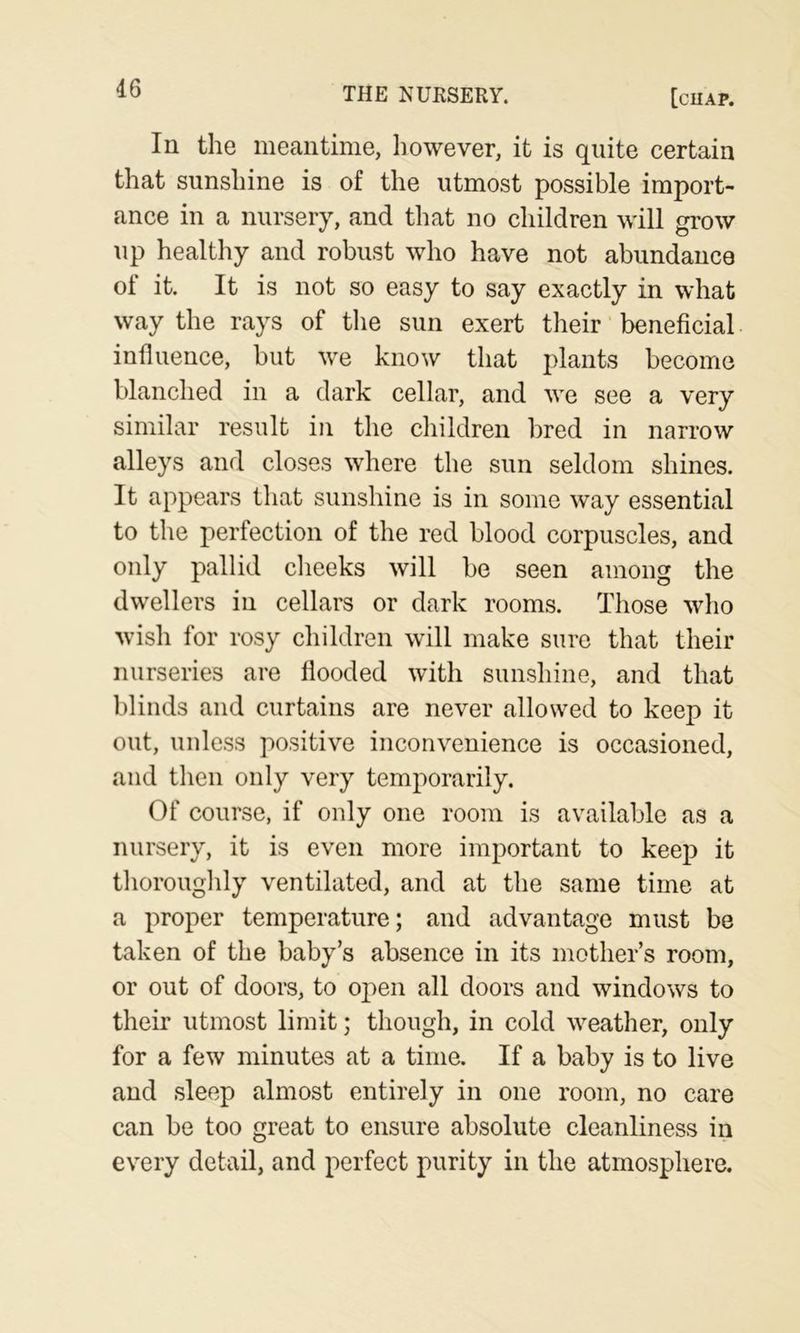 In the meantime, however, it is quite certain that sunshine is of the utmost possible import- ance in a nursery, and that no children will grow up healthy and robust who have not abundance of it. It is not so easy to say exactly in what way the rays of tlie sun exert their beneficial influence, but we know that plants become blanched in a dark cellar, and we see a very similar result in the children bred in narrow alleys and closes where the sun seldom shines. It appears that sunshine is in some way essential to the perfection of the red blood corpuscles, and only pallid clieeks will be seen among the dwellers in cellars or dark rooms. Those who wisli for rosy children will make sure that their nurseries are flooded with sunshine, and that blinds and curtains are never allowed to keep it out, unless positive inconvenience is occasioned, and then only very temporarily. Of course, if only one room is available as a nursery, it is even more important to keep it thoroughly ventilated, and at the same time at a proper temperature; and advantage must be taken of the baby’s absence in its mother’s room, or out of doors, to open all doors and windows to their utmost limit; though, in cold weather, only for a few minutes at a time. If a baby is to live and sleep almost entirely in one room, no care can be too great to ensure absolute cleanliness in every detail, and perfect purity in the atmosphere.