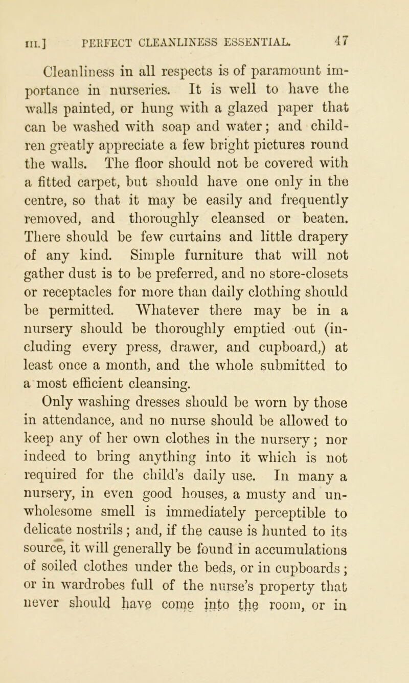 Cleanliness in all respects is of paramount im- portance in nurseries. It is well to have the walls painted, or hung wnth a glazed paper that can be washed with soap and water; and child- ren greatly appreciate a few bright pictures round the walls. The floor should not be covered with a fitted carpet, but should have one only in the centre, so that it may be easily and frequently removed, and thoroughly cleansed or beaten. There should be few curtains and little drapery of any kind. Simple furniture that will not gather dust is to be preferred, and no store-closets or receptacles for more than daily clothing should be permitted. Whatever there may be in a nursery should be thoroughly emptied out (in- cluding every press, drawer, and cupboard,) at least once a month, and the whole submitted to a most efficient cleansing. Only w’ashing dresses should be w'orn by those in attendance, and no nurse should be allowed to keep any of her own clothes in the nursery; nor indeed to bring anything into it which is not required for the child’s daily use. In many a nursery, in even good houses, a musty and un- wholesome smell is immediately perceptible to delicate nostrils; and, if the cause is hunted to its source, it will generally be found in accumulations of soiled clothes under the beds, or in cupboards ; or in wardrobes full of the nurse’s property that never should have come into the room, or in