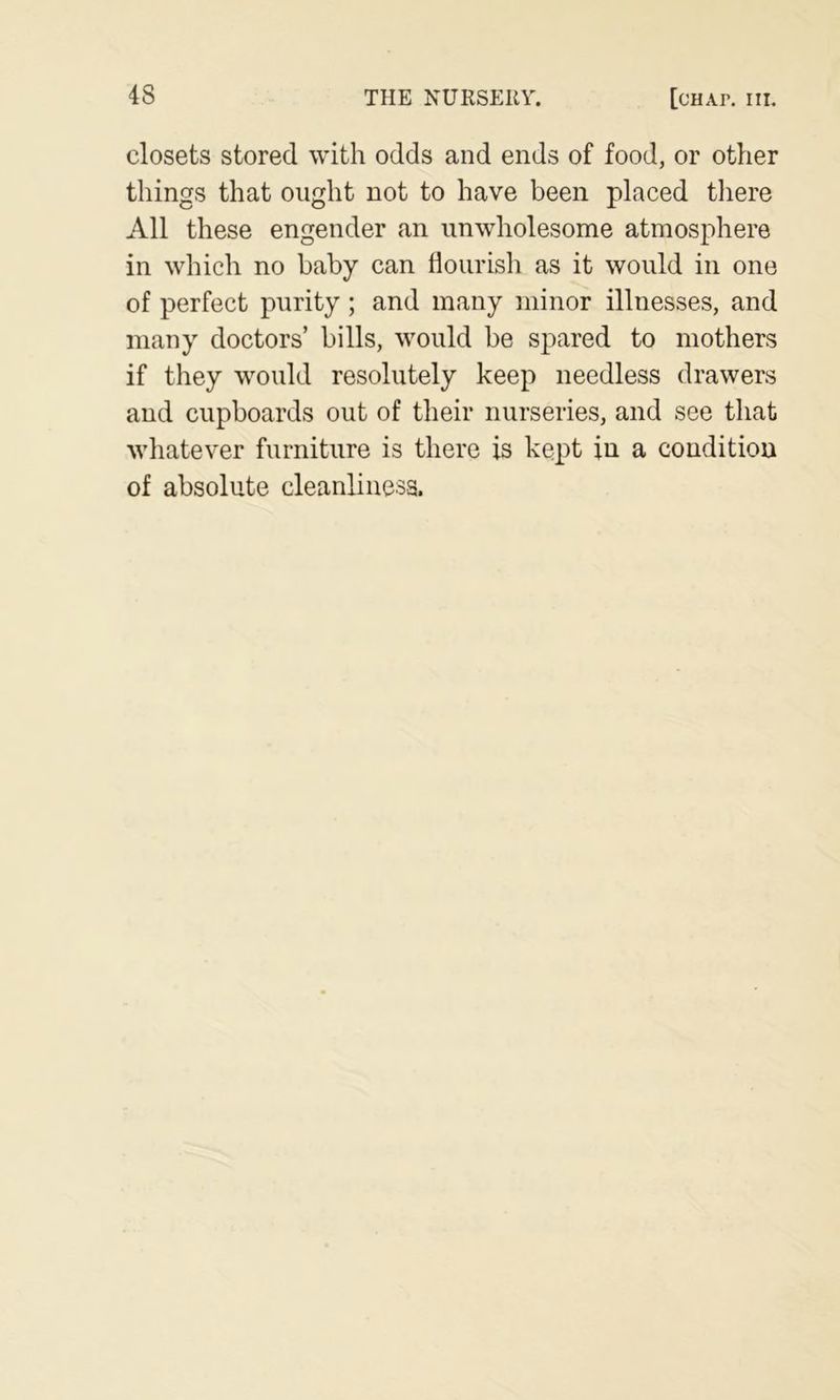 closets stored with odds and ends of food, or other things that ought not to have been placed there All these engender an unwholesome atmosphere in which no baby can flourish as it would in one of perfect purity ; and many minor illnesses, and many doctors’ bills, would be spared to mothers if they would resolutely keep needless drawers and cupboards out of their nurseries, and see that whatever furniture is there is kept in a condition of absolute cleanliness.