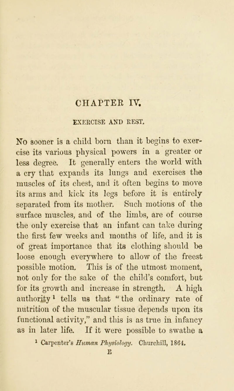 EXERCISE AND REST. No sooner is a cliild born than it begins to exer- cise its various physical powers in a greater or less degree. It generally enters the world with a cry that expands its lungs and exercises the muscles of its chest, and it often begins to move its arms and kick its legs before it is entirely separated from its mother. Sudi motions of the surface muscles, and of the limbs, are of course the only exercise that an infant can take during the first few weeks and months of life, and it is of great importance that its clothing should be loose enough everywhere to allow of the freest possible motion. This is of the utmost moment, not only for the sake of tlie child’s comfort, but for its growth and increase in strength. A high authority ^ tells us that “ the ordinary rate of nutrition of the muscular tissue depends upon its functional activity,” and this is as true in infancy as in later life. If it were possible to swathe a ^ Carpenter’s Human Physiology, Churchill, 1864. E