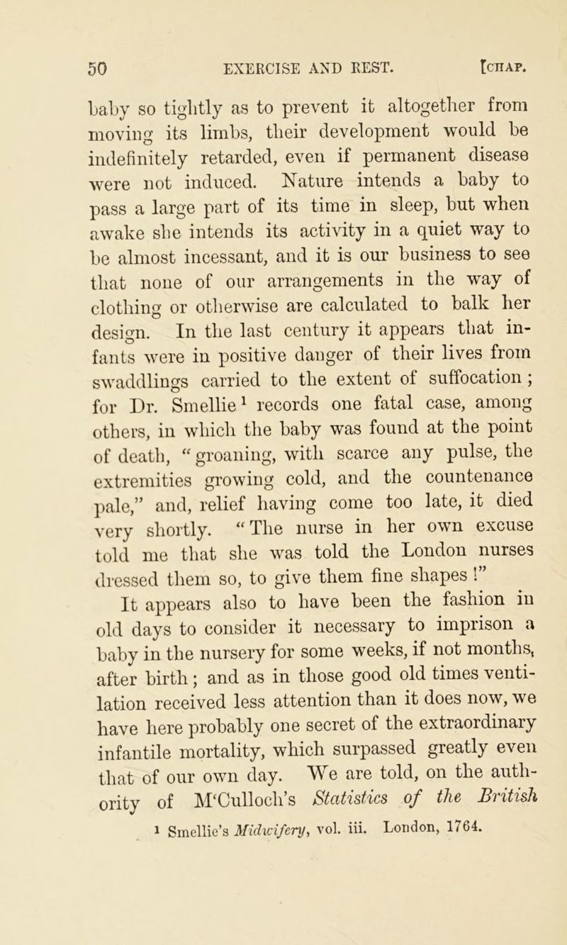 LaLy so tightly as to prevent it altogether from moving its limbs, their development would be indefinitely retarded, even if permanent disease were not induced. Nature intends a baby to pass a large part of its time in sleep, but when awake she intends its activity in a quiet way to be almost incessant, and it is our business to see that none of our arrangements in the way of clothing or otherwise are calculated to balk her design. In the last century it appears that in- fants were in positive danger of their lives from swaddlings carried to the extent of suffocation ; for Dr. Smellie^ records one fatal case, among others, in which the baby was found at the point of death, groaning, with scarce any pulse, the extremities growing cold, and the countenance pale,” and, relief having come too late, it died very shortly. “The nurse in her own excuse told me that she was told the London nurses dressed them so, to give them fine shapes !” It appears also to have been the fashion in old days to consider it necessary to imprison a baby in the nursery for some weeks, if not months, after birth; and as in those good old times venti- lation received less attention than it does now, we have here probably one secret of the extraordinary infantile mortality, which surpassed greatly even that of our own day. We are told, on the auth- ority of M'Culloch’s Statistics of the British 1 Smellie’s A/iVZia/cn/, vol. iii. London, 1764.