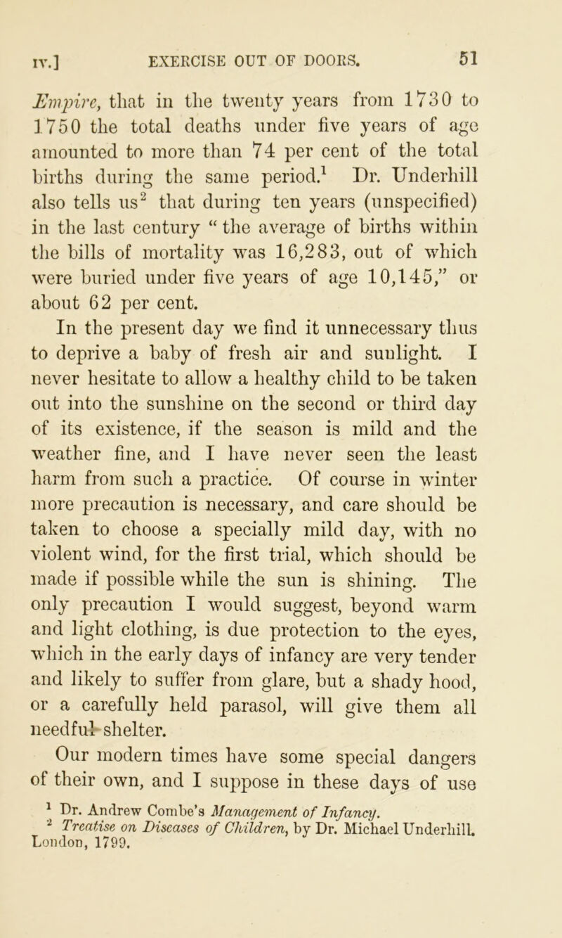 Empire, that in the twenty years from 1730 to ] 750 the total deaths under five years of age amounted to more than 74 per cent of the total births during the same period.^ Dr. Underhill also tells us^ that during ten years (unspecified) in the last century “ the average of births within the bills of mortality was 16,283, out of which were buried under five years of age 10,145,” or about 62 per cent. In the present day vm find it unnecessary thus to deprive a baby of fresh air and sunlight. I never hesitate to allow a healthy child to be taken out into the sunshine on the second or third day of its existence, if the season is mild and the weather fine, and I have never seen the least harm from such a practice. Of course in winter more precaution is necessary, and care should be taken to choose a specially mild day, with no violent wind, for the first trial, which should be made if possible while the sun is shining. The only precaution I would suggest, beyond warm and light clothing, is due protection to the eyes, which in the early days of infancy are very tender and likely to suffer from glare, but a shady hood, or a carefully held parasol, will give them all needfuk shelter. Our modern times have some special dangers of their own, and I suppose in these days of use * Dr. Andrew Combe’s Management of Infancy. Treatise on Diseases of Children, by Dr. Michael Underhill. London, 1799.