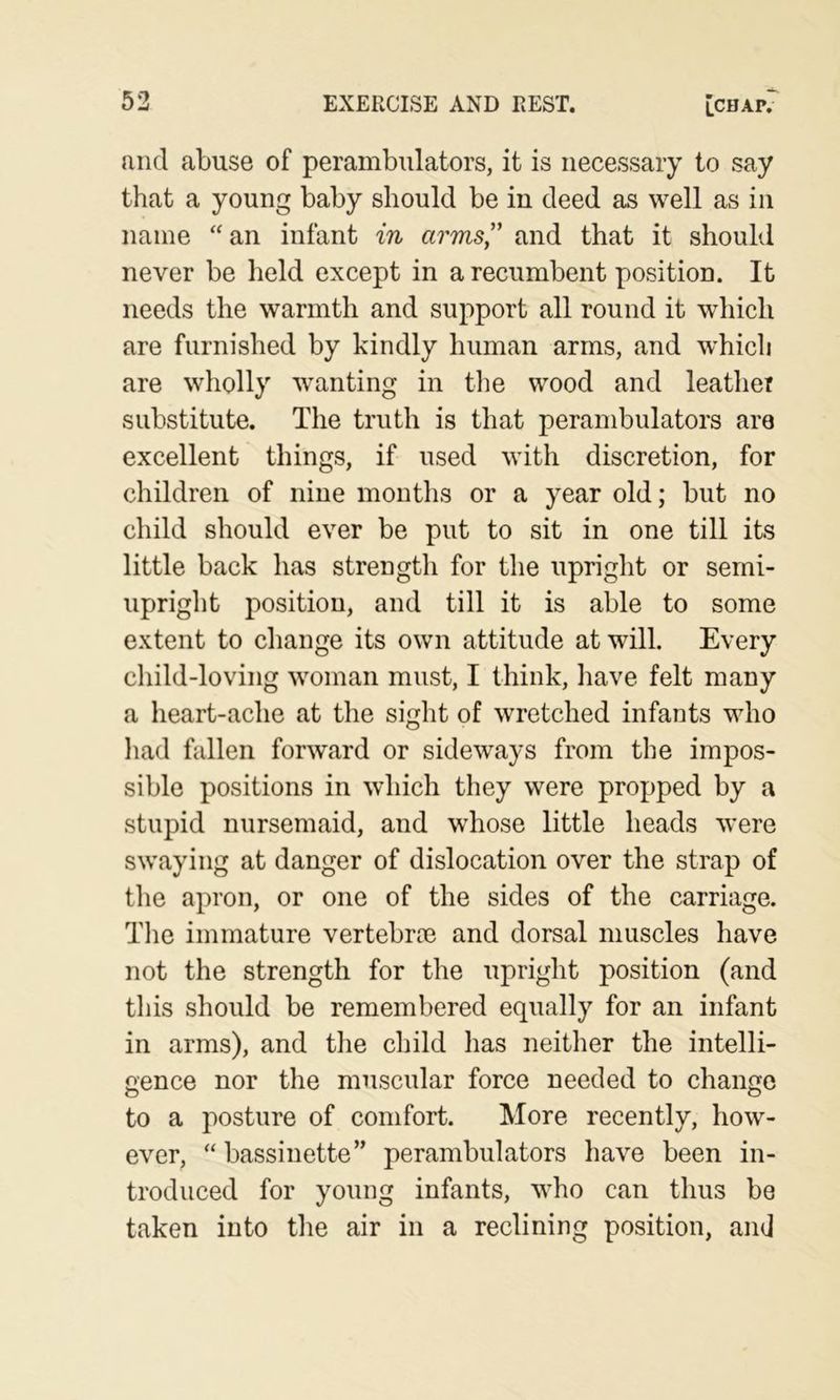 53 EXERCISE AND REST. [CHAP. and abuse of perambulators, it is necessary to say that a young baby should be in deed as well as in name “an infant in arms” and that it should never be held except in a recumbent position. It needs the warmth and support all round it which are furnished by kindly human arms, and which are wholly wanting in the wood and leather substitute. The truth is that perambulators are excellent things, if used with discretion, for children of nine months or a year old; but no child should ever be put to sit in one till its little back has strength for the upright or semi- upright position, and till it is able to some extent to change its own attitude at will. Every child-loving woman must, I think, have felt many a heart-ache at the sight of wretched infants who had fallen forward or sideways from the impos- sible positions in which they were propped by a stupid nursemaid, and whose little heads were swaying at danger of dislocation over the strap of tlie apron, or one of the sides of the carriage. Tlie immature vertebrce and dorsal muscles have not the strength for the upright position (and tliis should be remembered equally for an infant in arms), and the child lias neither the intelli- gence nor the muscular force needed to change to a posture of comfort. More recently, how- ever, “ bassinette” perambulators have been in- troduced for young infants, who can thus be taken into the air in a reclining position, and