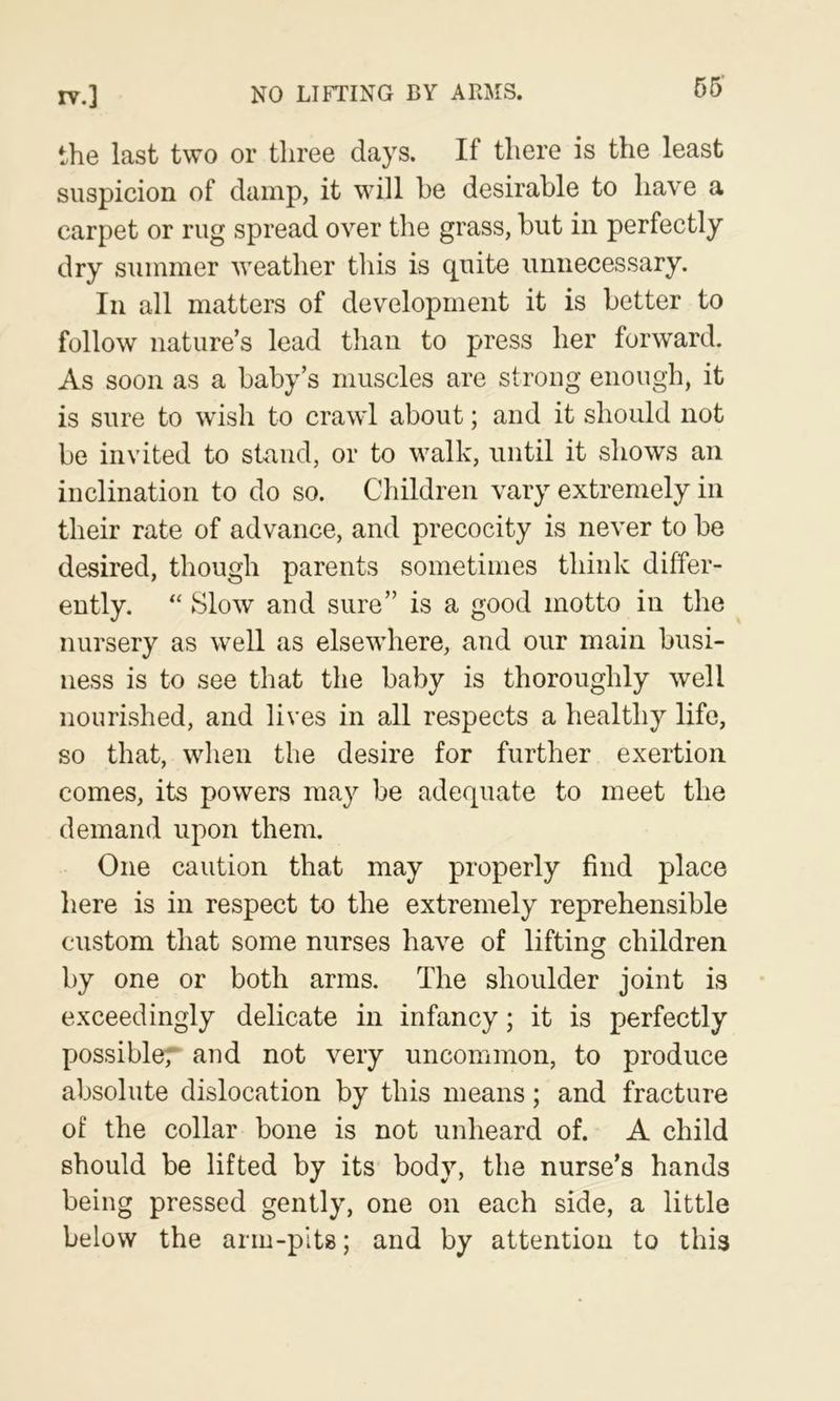 the last two or three clays. If there is the least suspicion of damp, it will he desirable to have a carpet or rug spread over the grass, but in perfectly dry summer weather tliis is quite unnecessary. In all matters of development it is better to follow nature’s lead than to press her forward. As soon as a baby’s muscles are strong enough, it is sure to wish to crawl about; and it should not be invited to stand, or to walk, until it shows an inclination to do so. Children vary extremely in their rate of advance, and precocity is never to be desired, though parents sometimes think differ- ently. “ Slow and sure” is a good motto in the nursery as well as elsewhere, and our main busi- ness is to see that the baby is thoroughly well nourished, and lives in all respects a healthy life, so that, when the desire for further exertion comes, its powers may be adequate to meet the demand upon them. One caution that may properly find place here is in respect to the extremely reprehensible custom that some nurses have of lifting children by one or both arms. The shoulder joint is exceedingly delicate in infancy; it is perfectly possibler and not very uncommon, to produce absolute dislocation by this means; and fracture of the collar bone is not unheard of. A child should be lifted by its body, the nurse’s hands being pressed gently, one on each side, a little below the arm-pits; and by attention to this