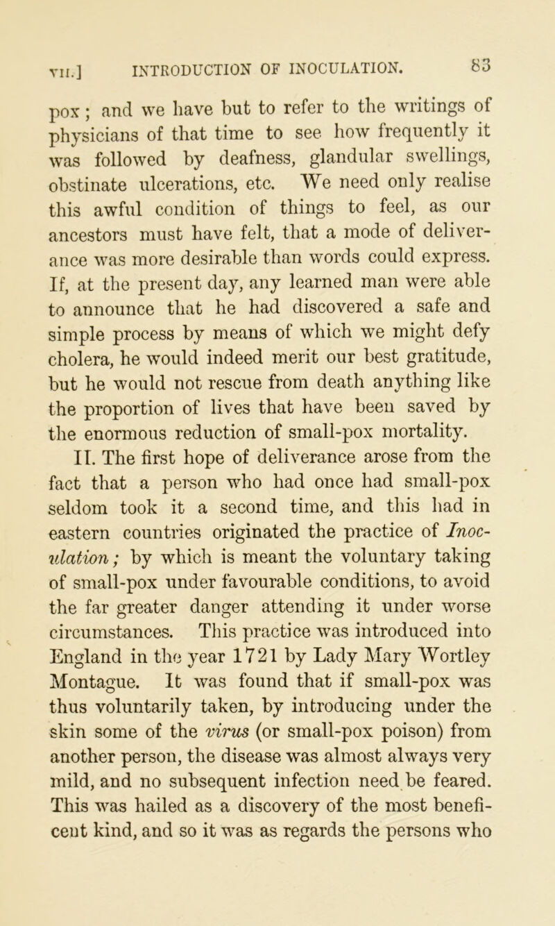 VII.] INTRODUCTION OF INOCULATION. ^53 pox; and we have but to refer to the writings of physicians of that time to see how frequently it was followed by deafness, glandular swellings, obstinate ulcerations, etc. We need only realise this awful condition of things to feel, as our ancestors must have felt, that a mode of deliver- ance was more desirable than words could express. If, at the present day, any learned man were able to announce that he had discovered a safe and simple process by means of which we might defy cholera, he would indeed merit our best gratitude, but he would not rescue from death anything like the proportion of lives that have been saved by the enormous reduction of small-pox mortality. II. The first hope of deliverance arose from the fact that a person who had once had small-pox seldom took it a second time, and this had in eastern countries originated the practice of Inoc- ulation; by which is meant the voluntary taking of small-pox under favourable conditions, to avoid the far greater danger attending it under worse circumstances. This practice was introduced into England in the year 1721 by Lady Mary Wortley Montague. It was found that if small-pox was thus voluntarily taken, by introducing under the skin some of the virm (or small-pox poison) from another person, the disease was almost always very mild, and no subsequent infection need be feared. This was hailed as a discovery of the most benefi- cent kind, and so it was as regards the persons who