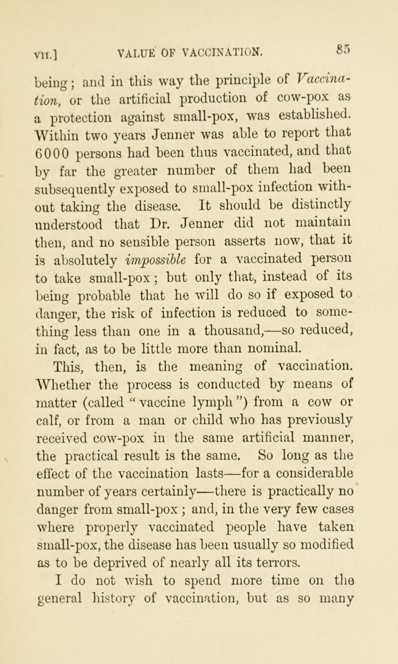 being; and in this way the principle of Vaccina- tion, or the artificial production of cow-pox as a protection against sinall-pox, was established. Within two years Jenner was able to report that GOOO persons had been thus vaccinated, and that by far the greater number of them had been subsequently exposed to small-pox infection with- out taking the disease. It should be distinctly understood that Dr. Jenner did not maintain then, and no sensible person asserts now, that it is absolutely impossible for a vaccinated person to take small-pox; but only that, instead of its being probable that he will do so if exposed to danger, the risk of infection is reduced to some- thing less than one in a thousand,—so reduced, in fact, as to be little more than nominal. This, then, is the meaning of vaccination. Whether the process is conducted by means of matter (called “ vaccine lymph ”) from a cow or calf, or from a man or child who has previously received cow-pox in the same artificial manner, the practical result is the same. So long as tlie effect of the vaccination lasts—-for a considerable number of years certainly—there is practically no danger from small-pox ; and, in the very few cases where properly vaccinated people have taken small-pox, the disease has been usually so modified as to be deprived of nearly all its terrors. I do not wish to spend more time on the general history of vaccination, but as so many