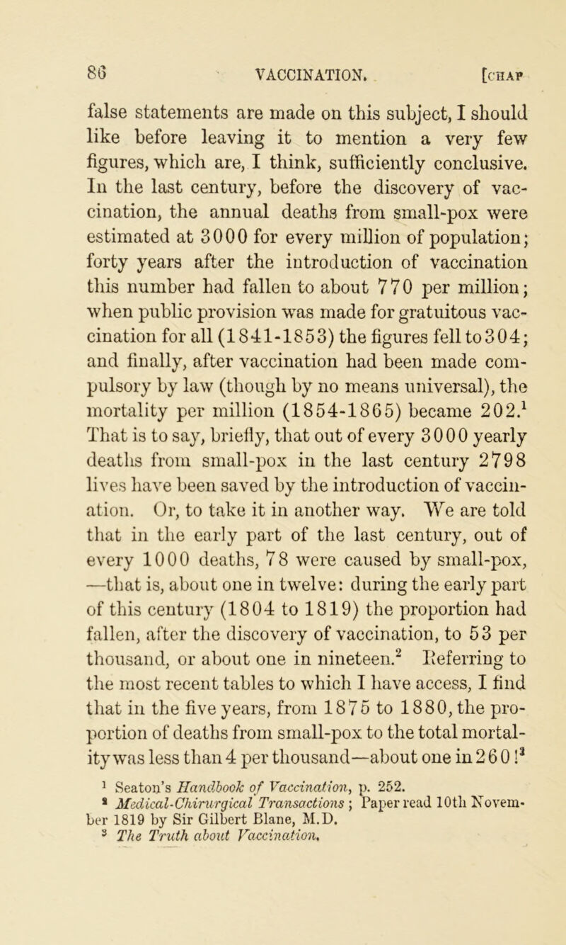 false statements are made on this subject, I should like before leaving it to mention a very few figures, which are, I think, sufficiently conclusive. In the last century, before the discovery of vac- cination, the annual deaths from small-pox were estimated at 3000 for every million of population; forty years after the introduction of vaccination this number had fallen to about 770 j)er million; when public provision was made for gratuitous vac- cination for all (1841 -18 5 3) the figures fell to 3 04; and finally, after vaccination had been made com- pulsory by law (though by no means universal), the mortality per million (1854-1865) became 202.^ That is to say, briefiy, that out of every 3000 yearly deaths from small-pox in the last century 2798 lives have been saved by the introduction of vaccin- ation. Or, to take it in another way. We are told that in the early part of the last century, out of every 1000 deaths, 7 8 were caused by small-pox, —that is, about one in twelve: during the early part of this century (1804 to 1819) the proportion had fallen, after the discovery of vaccination, to 53 per thousand, or about one in nineteen.'^ deferring to the most recent tables to which I have access, I find that in the five years, from 1875 to 1880, the pro- portion of deaths from small-pox to the total mortal- ity was less than 4 per thousand—about one in 2 6 0 !* ^ Seaton’s Handbook of Vaticination, p. 252. * Medical-Chinirgical Transactions', Paper read lOtli Novem* ber 1819 by Sir Gilbert Blane, M.D. * The Truth about Vaccination.