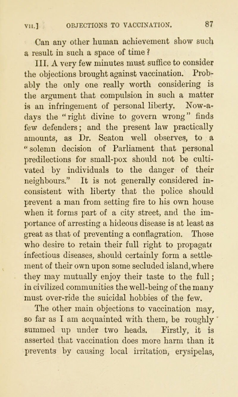 Can any other human achievement show such a result in such a space of time ? III. A very few minutes must suffice to consider the objections brought against vaccination. Prob- ably the only one really worth considering is the argument that compulsion in such a matter is an infringement of personal liberty. Now-a- days the “right divine to govern wrong” finds few defenders; and the present law practically amounts, as Dr. Seaton well observes, to a “ solemn decision of Parliament that personal predilections for srnall-pox should not be culti- vated by individuals to the danger of their neighbours.” It is not generally considered in- consistent with liberty that the police should prevent a man from setting fire to his own house when it forms part of a city street, and the im- portance of arresting a hideous disease is at least as great as that of preventing a conflagration. Those who desire to retain their full right to propagate infectious diseases, should certainly form a settle^ ment of their own upon some secluded island,where they may mutually enjoy their taste to the full; in civilized communities the well-being of the many must over-ride the suicidal hobbies of the few. The other main objections to vaccination may, so far as I am acquainted with them, be roughly ’ summed up under two heads. Firstly, it is asserted that vaccination does more harm than it prevents by causing local irritation, erysipelas,