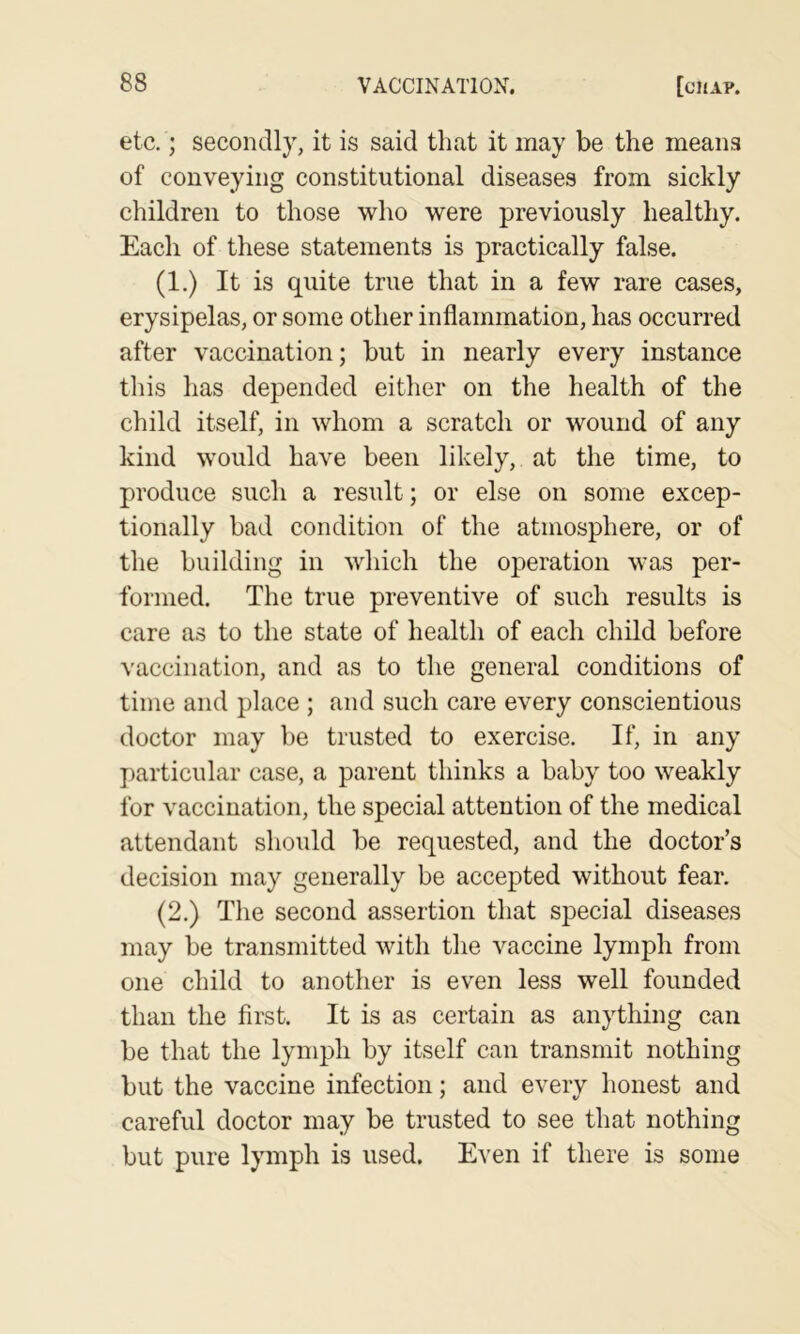 etc.; secondly, it is said that it may be the means of conveying constitutional diseases from sickly children to those who were previously healthy. Each of these statements is practically false. (1.) It is quite true that in a few rare cases, erysipelas, or some other inflammation, has occurred after vaccination; but in nearly every instance this has depended either on the health of the child itself, in whom a scratch or wound of any kind would have been likely, at the time, to produce such a result; or else on some excep- tionally bad condition of the atmosphere, or of the building in which the operation was per- formed. The true preventive of such results is care as to the state of health of each child before vaccination, and as to the general conditions of time and place ; and such care every conscientious doctor may be trusted to exercise. If, in any j)articular case, a parent thinks a baby too weakly for vaccination, the special attention of the medical attendant should be requested, and the doctor’s decision may generally be accepted without fear. (2.) The second assertion that special diseases may be transmitted with the vaccine lymph from one child to another is even less well founded than the first. It is as certain as anything can be that the lymph by itself can transmit nothing but the vaccine infection; and every honest and careful doctor may be trusted to see that nothing but pure lymph is used. Even if there is some